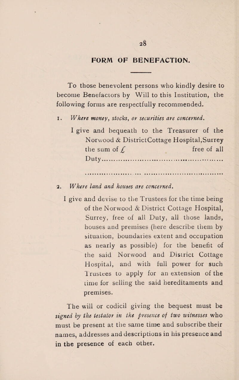 FORM OF BENEFACTION. To those benevolent persons who kindly desire to become Benefactors by Will to this Institution, the following forms are respectfully recommended. i. Where money, stocks, or securities are concerned. I give and bequeath to the Treasurer of the Norwood & DistrictCottage Hospital,Surrey the sum of £ free of all Duty. 2. Where land and houses are concerned. I give and devise to the Trustees for the time being of the Norwood & District Cottage Hospital, Surrey, free of all Duty, all those lands, houses and premises (here describe them by situation, boundaries extent and occupation as nearly as possible) for the benefit of the said Norwood and District Cottage Hospital, and with full power for such Trustees to apply for an extension of the time for selling the said hereditaments and premises. The will or codicil giving the bequest must be signed by the testator in the presence of two witnesses who must be present at the same time and subscribe their names, addresses and descriptions in his presence and in the presence of each other.