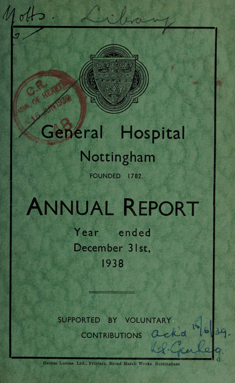 Nottingham FOUNDED 1782. Annual Report Year ended December 31st, 1938 SUPPORTED BY VOLUNTARY (v>: . -Y.7 ' - ■ .. * ^ % CONTRIBUTIONS a George Lomas, Ltd., Printers, Broad Marsh Works, Nottingham