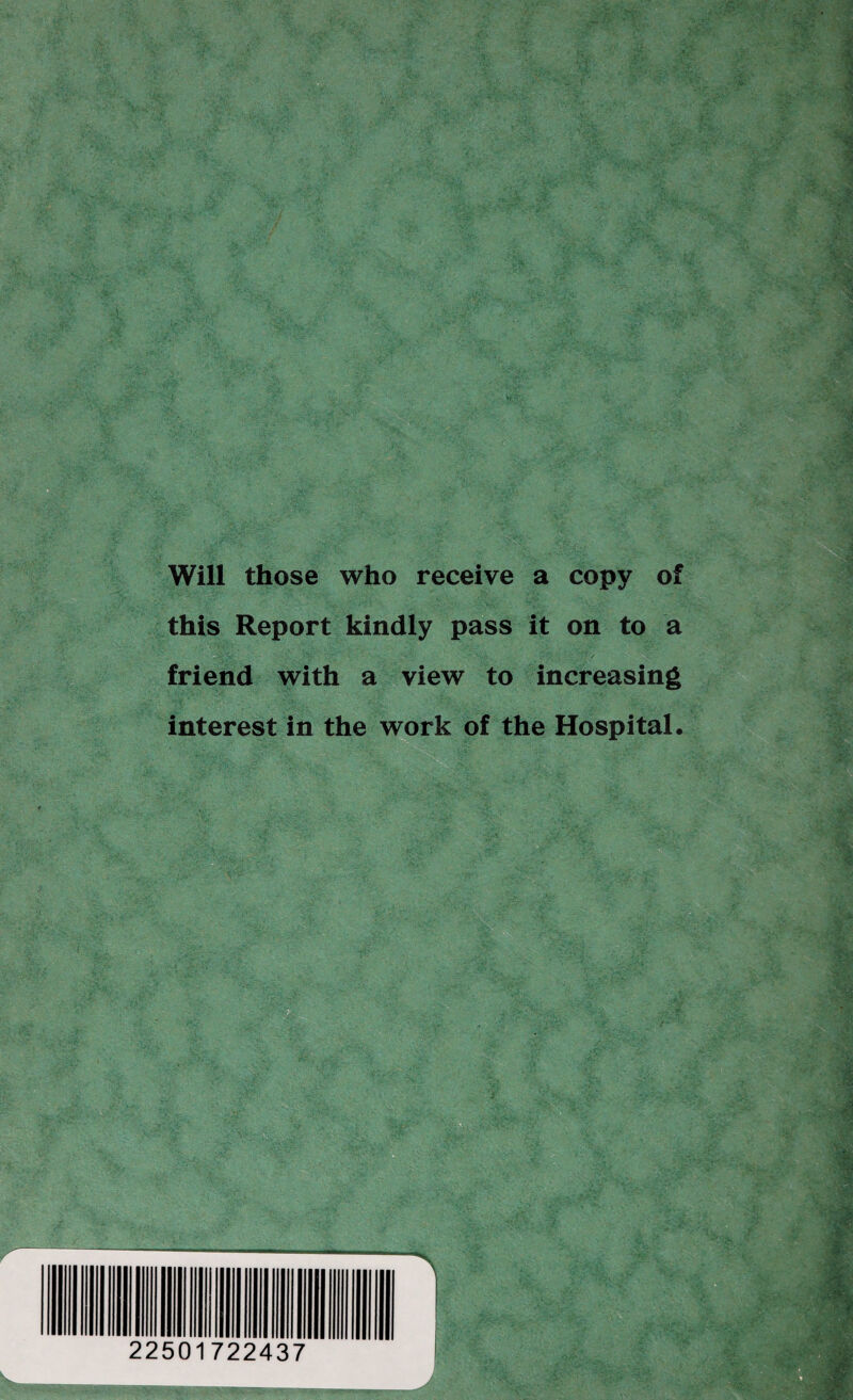 Will those who receive a copy of this Report kindly pass it on to a friend with a view to increasing interest in the work of the Hospital. 22501722437
