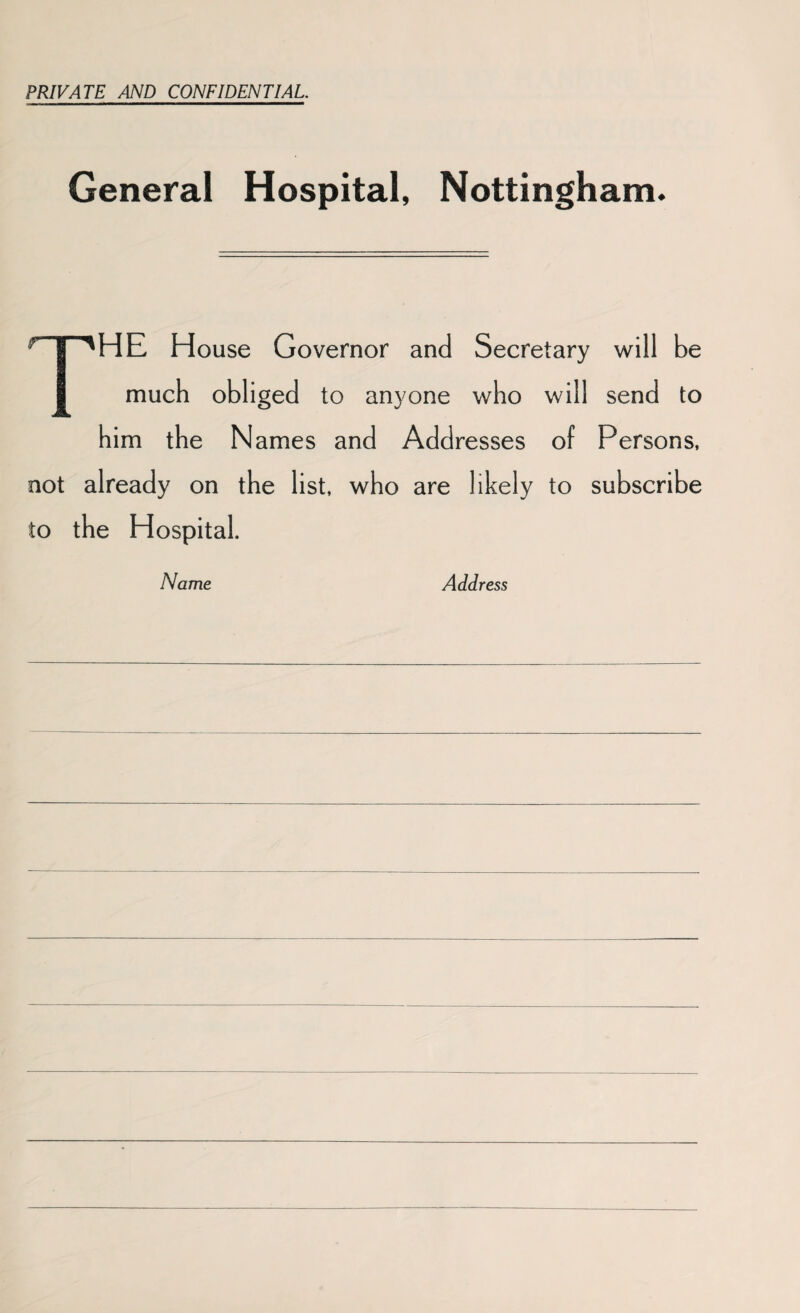 PRIVATE AND CONFIDENTIAL General Hospital, Nottingham. THE House Governor and Secretary will be much obliged to anyone who will send to him the Names and Addresses of Persons, not already on the list, who are likely to subscribe to the Hospital. Name Address