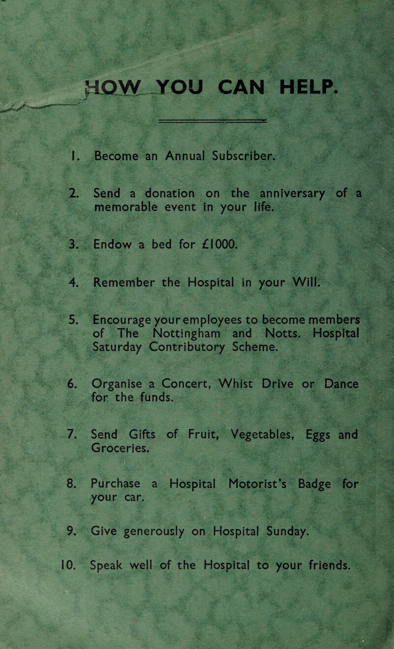 HOW YOU CAN HELP. 1. Become an Annual Subscriber. 2. Send a donation on the anniversary of a memorable event in your life. 3. Endow a bed for £1000. 4. Remember the Hospital in your Will. 5. Encourage your employees to become members of The Nottingham and Notts. Hospital Saturday Contributory Scheme. 6. Organise a Concert, Whist Drive or Dance for the funds. 7. Send Gifts of Fruit, Vegetables, Eggs and Groceries. W V- ‘.-.vf: ' ' ‘0* ->t,v. ; ^•is®, £ 8. Purchase a Hospital Motorist’s Badge for your car. 9. Give generously on Hospital Sunday.