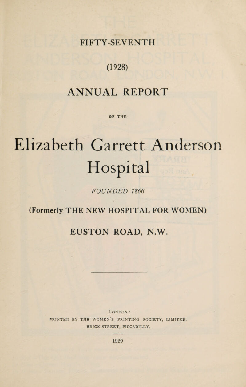 (1928) ANNUAL REPORT OK THE Elizabeth Garrett Anderson Hospital FOUNDED 1866 (Formerly THE NEW HOSPITAL FOR WOMEN) EUSTON ROAD, N.W. London : PRINTED BY THE WOMEN’S PRINTING SOCIETY, LIMITED, BRICK STREET, PICCADILLY. 1929