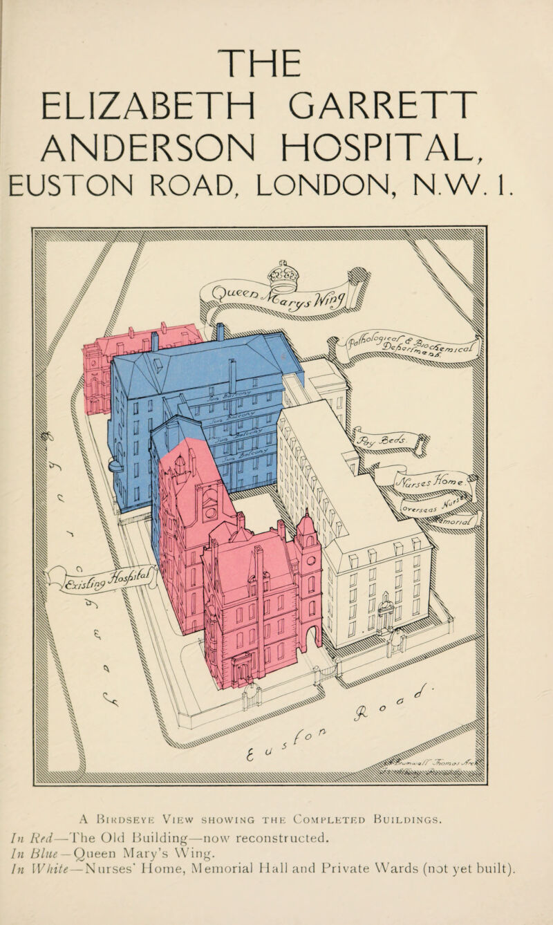 THE ELIZABETH GARRETT ANDERSON HOSPITAL, EUSTON ROAD, LONDON, N.W. I A Bikdseye View showing the Completed Buildings. In Red—The Old Building—now reconstructed. In Blue — Queen Mary’s Wing. In White — Nurses’ Home, Memorial Hall and Private Wards (not yet built).