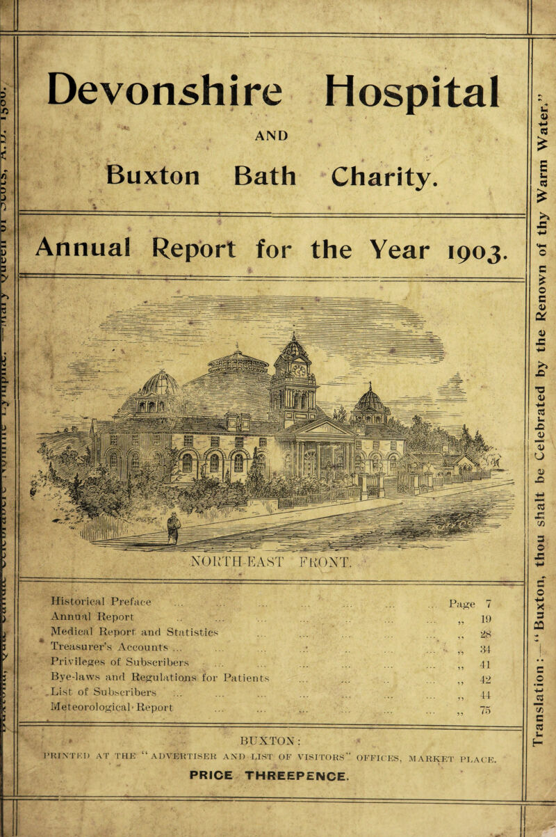 oo<? I Tj *v‘gimr in naanA£ \x>\u—■a?iidm^m ammAkr ^r,ni\ (nnnw»/i Devonshire Hospital AND Buxton Bath Charity. Historical Preface Annual Report Medical Report and Statistics Treasurer’s Accounts ... Privileges of Subscribers Bye-laws and Regulations for Patients List of Subscribers Meteorological-Report Page BUXTON : PRINTKI) AT THE ADVERTISER AND LIST’ OF VISITORS” OFFICES, MARKET PLACE. PRICE THREEPENCE. Annua! Report for the Year 1903. NORTH-EAST FRONT. Translation: — “Buxton, thou shalt be Celebrated by the Renown of thy Warm Water*