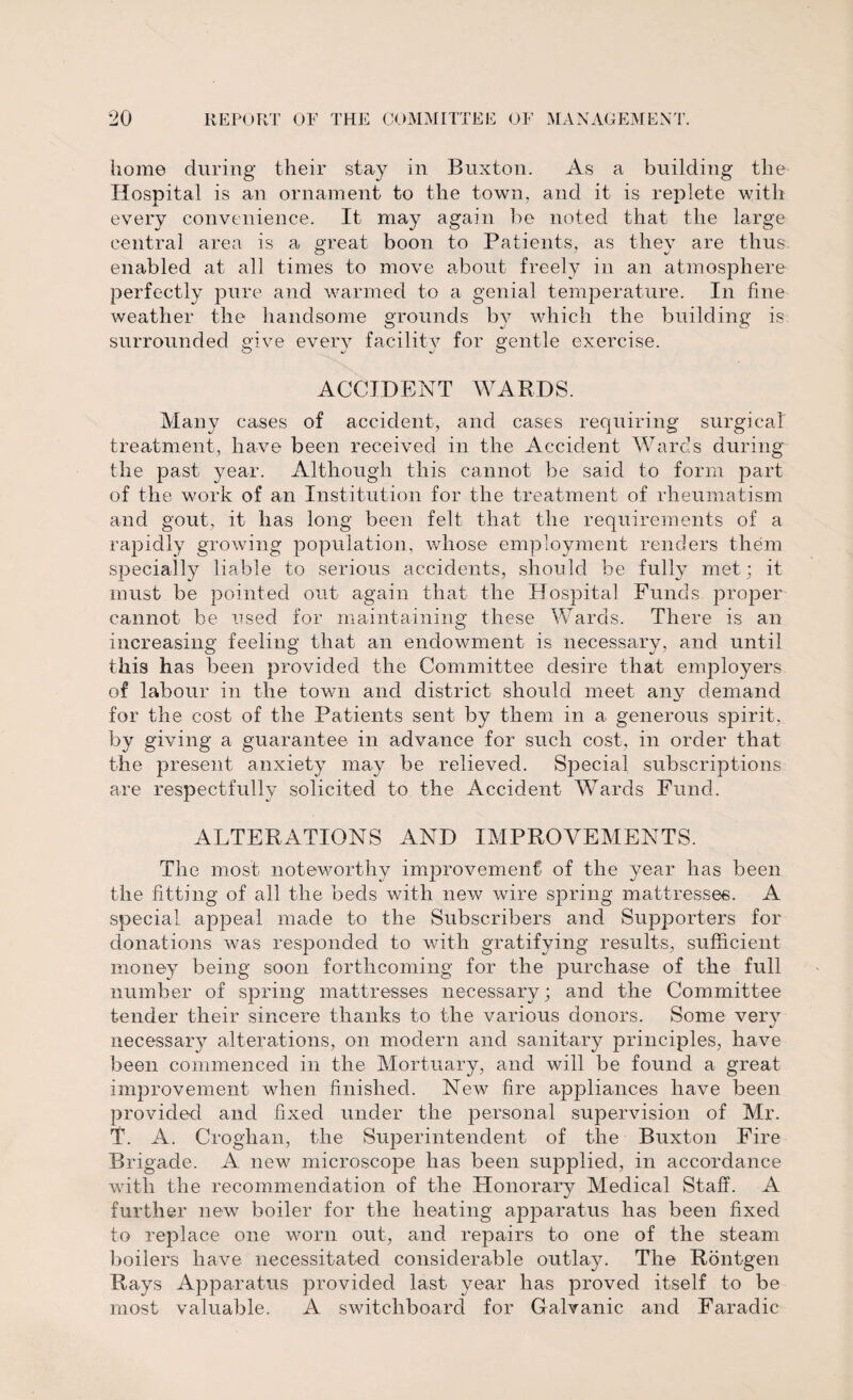 home during their stay in Buxton. As a building the- Hospital is an ornament to the town, and it is replete with every convenience. It may again he noted that the large central area is a great boon to Patients, as they are thus enabled at all times to move about freely in an atmosphere perfectly pure and warmed to a genial temperature. In fine weather the handsome grounds by which the building is surrounded give every facility for gentle exercise. ACCIDENT WARDS. Many cases of accident, and cases requiring surgical treatment, have been received in the Accident Wards during the past year. Although this cannot be said to form part of the work of an Institution for the treatment of rheumatism and gout, it has long been felt that the requirements of a rapidly growing population, whose employment renders them specially liable to serious accidents, should be fully met; it must be pointed out again that the Hospital Funds proper cannot be used for maintaining these Wards. There is an increasing feeling that an endowment is necessary, and until this has been provided the Committee desire that employers of labour in the town and district should meet any demand for the cost of the Patients sent by them in a generous spirit, by giving a guarantee in advance for such cost, in order that the present anxiety may be relieved. Special subscriptions are respectfully solicited to the Accident Wards Fund. ALTERATIONS AND IMPROVEMENTS. The most noteworthy improvement of the year has been the fitting of all the beds with new wire spring mattresses. A special appeal made to the Subscribers and Supporters for donations was responded to with gratifying results, sufficient money being soon forthcoming for the purchase of the full number of spring mattresses necessary; and the Committee tender their sincere thanks to the various donors. Some very necessary alterations, on modern and sanitary principles, have been commenced in the Mortuary, and will be found a great improvement when finished. New fire appliances have been provided and fixed under the personal supervision of Mr. T. A. Croglian, the Superintendent of the Buxton Fire Brigade. A new microscope has been supplied, in accordance with the recommendation of the Honorary Medical Staff. A further new boiler for the heating apparatus has been fixed to replace one worn out, and repairs to one of the steam boilers have necessitated considerable outlay. The Rontgen Rays Apparatus provided last year has proved itself to be most valuable. A switchboard for Galvanic and Faradic