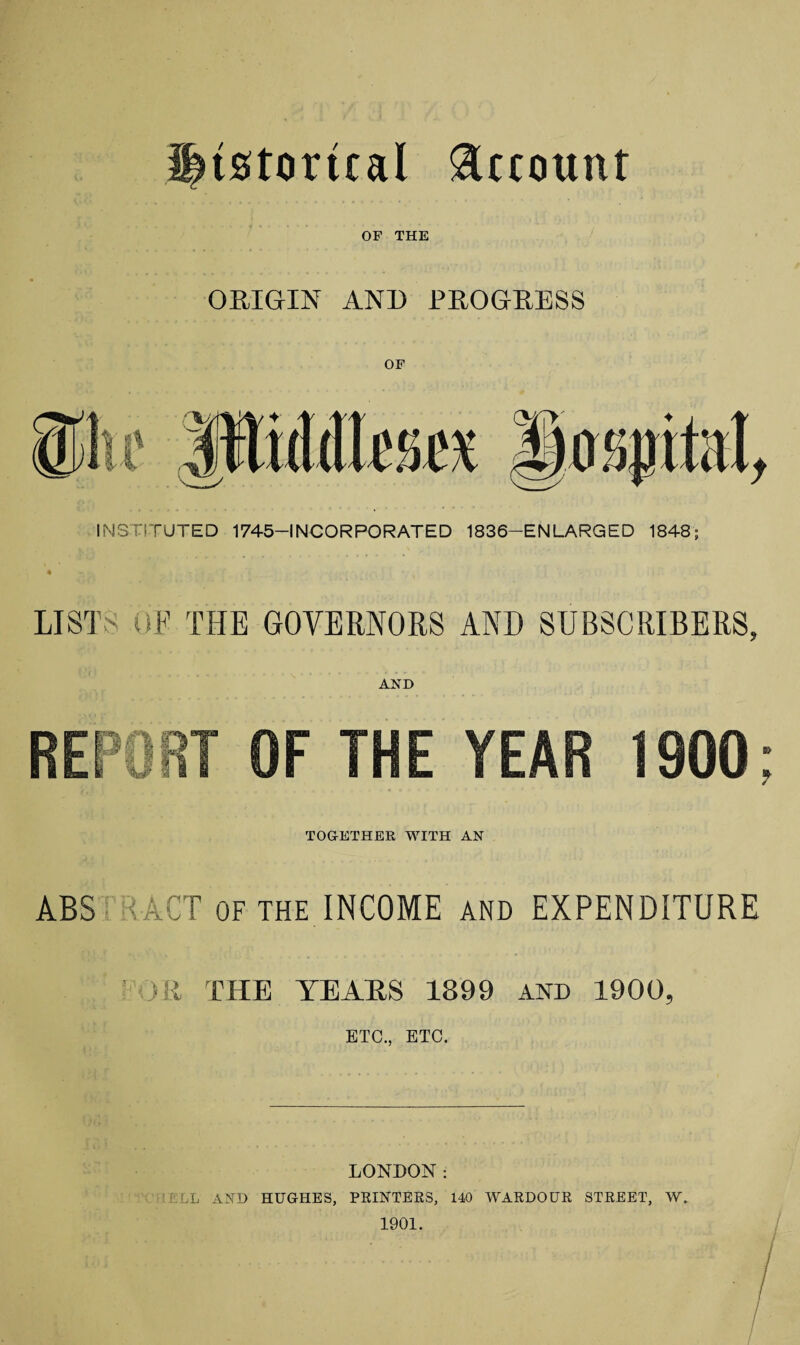 Historical Account OP THE ORIGIN AND PROGRESS OF INSTITUTED 1745-INCORPORATED 1836—ENLARGED 1848; LIST OF THE GOVERNORS AND SUBSCRIBERS, REPORT OF THE YEAR 1900 TOGETHER WITH AN ABS < ACT of the INCOME and EXPENDITURE >R THE YEARS 1899 AND 1900, ETC., ETC. LONDON: LL AND HUGHES, PRINTERS, 140 WARDOUR STREET, W. 1901. /