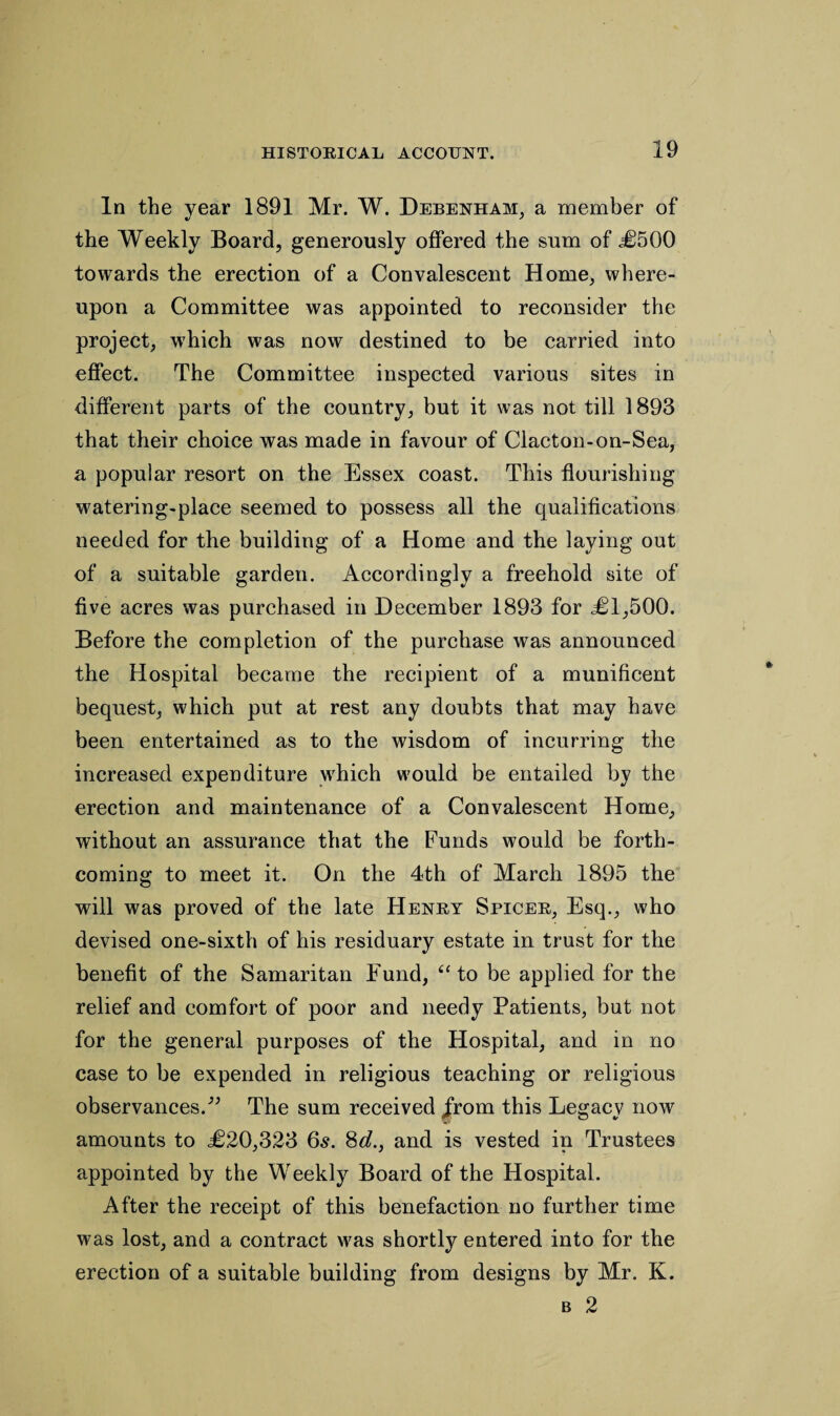 In the year 1891 Mr. W. Debenham, a member of the Weekly Board, generously offered the sum of <£500 towards the erection of a Convalescent Home, where¬ upon a Committee was appointed to reconsider the project, which was now destined to be carried into effect. The Committee inspected various sites in different parts of the country, but it was not till 1893 that their choice was made in favour of Clacton-on-Sea, a popular resort on the Essex coast. This flourishing watering-place seemed to possess all the qualifications needed for the building of a Home and the laying out of a suitable garden. Accordingly a freehold site of five acres was purchased in December 1893 for £1,500. Before the completion of the purchase was announced the Hospital became the recipient of a munificent bequest, which put at rest any doubts that may have been entertained as to the wisdom of incurring the increased expenditure which would be entailed by the erection and maintenance of a Convalescent Home, without an assurance that the Funds would be forth¬ coming to meet it. On the 4th of March 1895 the will was proved of the late Henry Spicer, Esq., who devised one-sixth of his residuary estate in trust for the benefit of the Samaritan Fund, (t to be applied for the relief and comfort of poor and needy Patients, but not for the general purposes of the Hospital, and in no case to be expended in religious teaching or religious observances.^ The sum received Jrom this Legacy now amounts to £20,323 6s. 8d., and is vested in Trustees appointed by the Weekly Board of the Hospital. After the receipt of this benefaction no further time was lost, and a contract was shortly entered into for the erection of a suitable building from designs by Mr. K. b 2