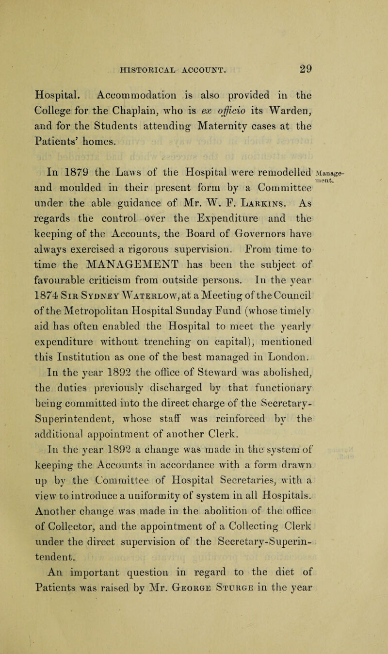 Hospital. Accommodation is also provided in the College for the Chaplain, who is ex officio its Warden, and for the Students attending Maternity cases at the Patients’ homes. In 1879 the Laws of the Hospital were remodelled and moulded in their present form by a Committee under the able guidance of Mr. W. F. Larkins. As regards the control over the Expenditure and the keeping of the Accounts, the Board of Governors have always exercised a rigorous supervision. From time to time the MANAGEMENT has been the subject of favourable criticism from outside persons. In the year 1874 Sir Sydney Waterlow, at a Meeting of the Council of the Metropolitan Hospital Sunday Fund (whose timely aid has often enabled the Hospital to meet the yearly expenditure without trenching on capital), mentioned this Institution as one of the best managed in London. In the year 1892 the office of Steward was abolished, the duties previously discharged by that functionary being committed into the direct charge of the Secretary- Superintendent, whose staff was reinforced by the additional appointment of another Clerk. In the year 1892 a change was made in the system of keeping the Accounts in accordance with a form drawn up by the Committee of Hospital Secretaries, with a view to introduce a uniformity of system in all Hospitals. Another change was made in the abolition of the office of Collector, and the appointment of a Collecting Clerk under the direct supervision of the Secretary-Superin¬ tendent. An important question in regard to the diet of Patients was raised by Mr. George Sturge in the year Manage¬ ment.