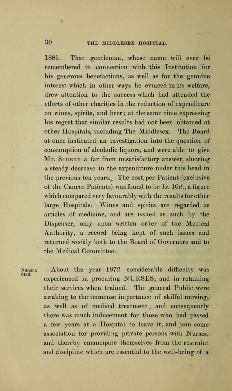 Nursing Staff. 1885. That gentleman, whose name will ever be remembered in connection with this Institution for his generous benefactions, as well as for the genuine interest which in other ways he evinced in its welfare, drew attention to the success which had attended the efforts of other charities in the reduction of expenditure on wines, spirits, and beer; at the same time expressing his regret that similar results had not been obtained at other Hospitals, including The Middlesex. The Board at once instituted an investigation into the question of consumption of alcoholic liquors, and were able to give Mr. Sturge a far from unsatisfactory answer, shewing a steady decrease in the expenditure under this head in the previous ten years., The cost per Patient (exclusive of the Cancer Patients) was found to be Is. 10d., a figure which compared very favourably with the results for other large Hospitals. Wines and spirits are regarded as articles of medicine, and are issued as such by the Dispenser, only upon written order of the Medical Authority, a record being kept of such issues and returned weekly both to the Board of Governors and to the Medical Committee. About the year 1872 considerable difficulty was experienced in procuring NURSES, and in retaining their services when trained. The general Public were awaking to the immense importance of skilful nursing, as well as of medical treatment; and consequently there was much inducement for those who had passed a few years at a Hospital to leave it, and join some association for providing private persons with Nurses, and thereby emancipate themselves from the restraint and discipline which are essential to the well-being of a