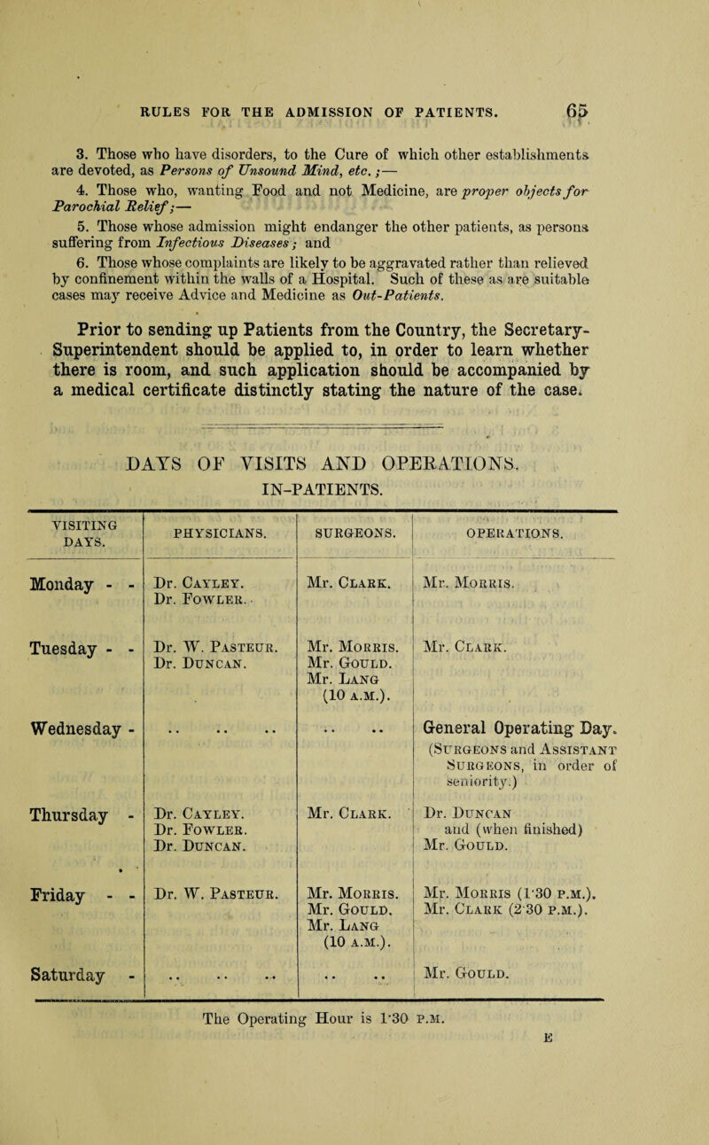 RULES FOR THE ADMISSION OF PATIENTS. 3. Those who have disorders, to the Cure of which other establishments are devoted, as Persons of Unsound Mind, etc.;— 4. Those who, wanting Food and not Medicine, are proper objects for Parochial Relief;— 5. Those whose admission might endanger the other patients, as persons suffering from Infectious Diseases; and 6. Those whose complaints are likely to be aggravated rather than relieved by confinement within the walls of a Hospital. Such of these as are suitable cases may receive Advice and Medicine as Out-Patients. • Prior to sending: up Patients from the Country, the Secretary- Superintendent should he applied to, in order to learn whether there is room, and such application should be accompanied by a medical certificate distinctly stating the nature of the case. DAYS OF VISITS AND OPERATIONS. IN-PATIENTS. VISITING DAYS. PHYSICIANS. SURGEONS. OPERATIONS. Monday - - Dr. Cayley. Dr. Fowler. Mr. Clark. Mr. Morris. Tuesday - - Dr. W. Pasteur. Dr. Duncan. Mr. Morris. Mr. Gould. Mr. Lang (10 A.M.). Mr. Clark. Wednesday - ' ' » • • • • General Operating Day. (Surgeons and Assistant Surgeons, in order of seniority:) Thursday - Dr. Cayley. Dr. Fowler. Dr. Duncan. Mr. Clark. Dr. Duncan and (when finished) Mr. Gould. Friday - - Dr. W. Pasteur. Mr. Morris. Mr. Gould, Mr. Lang (10 A.M.). Mr. Morris (P30 p.m.). Mr. Clark (2 30 p.m.). A ■ . . . . Saturday • • • • • •• • ♦ • • f* * Mr. Gould. The Operating Hour is 1'30 p.m. E