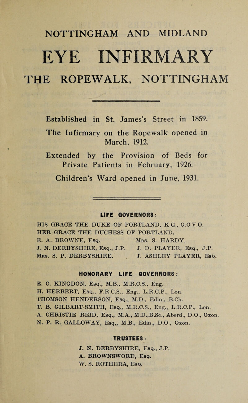 EYE INFIRMARY THE ROPEWALK, NOTTINGHAM Established in St. James’s Street in 1859. The Infirmary on the Ropewalk opened in March, 1912. Extended by the Provision of Beds for Private Patients in February, 1926. Children’s Ward opened in June, 1931. LIFE GOVERNORS: HIS GRACE THE DUKE OF PORTLAND, K G, G.O.V.O. HER GRACE THE DUCHESS OF PORTLAND. E. A. BROWNE, Esq. Mrs. S. HARDY, J. N. DERBYSHIRE, Esq., J.P. J. D. PLAYER, Esq., J.P. Mrs. S. P. DERBYSHIRE. , J. ASHLEY PLAYER, Esq. HONORARY LIFE GOVERNORS: E. 0. KINGDON, Esq., M.B., M.R.C.S., Eng. H. HERBERT, Esq., F.R.C.S., Eng., L.R.C.P., Lon. THOMSON HENDERSON, Esq., M.D., Edin., B.Ch. T. B. GILBART-SMITH, Esq., M.R.C.S., Eng., L.R.C.P., Lon. A. CHRISTIE REID, Esq., M.A., M.D.,B.Sc., Aberd., D.O., Oxon. N. P. R. GALLOWAY, Esq,, M.B., Edin., D.O., Oxon. TRUSTEES: J. N. DERBYSHIRE, Esq., J.P. A. BROWNSWORD, Esq. W. S. ROTHERA, Esq.