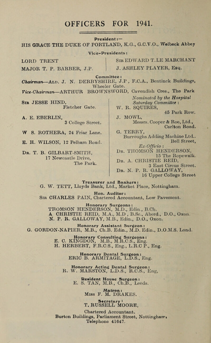 President: — HIS GRACE THE DUKE OF PORTLAND, K.G., G.C.V.O., Welbeck Abbey Vice-Presidents : LORD TRENT Sra EDWARD T.LE MARCHANT MAJOR T. P. BARBER, J.P. J. ASHLEY PLAYER, Esq. Committee : Chairman—Ald. J. N. DERBYSHIRE, J.P , F.C.A., Bentinck Buildings, Wheeler Gate. Vice-Chairman—ARTHUR BROWNSWORD, Cavendish Cres., The Park No7ninated by the Hospital Saturday Committee : W. R. SQUIRES, 45 Park Row. J. MOWL, Messrs. Cooper & Roe, Ltd., Carlton Road. G. TERRY, Burroughs Adding Machine Ltd.. Bell Street, Ex-Officio : Dr. THOMSON HENDERSON, 15 The Ropewalk. Dr. A. CHRISTIE REID, 3 East Circus Street. Dr. N. P. R. GALLOWAY, 16 Upper College Street Treasurer and Bankers : G. W. TETT, Lloyds Bank, Ltd., Market Place, Nottingham. Hon. Auditor: Sir CHARLES PAIN, Chartered Accountant, Low Pavement. Honorary Surgeons: THOMSON HENDERSON, M.D., Edin., B.Ch. A CHRISTIE REID, M.A., M.D , B.Sc., Aberd., D.O., Oxon. N. P. R. GALLOWAY, M.B., Edin., D.O., Oxon. Honorary Assistant Surgeon : G. GORDON-NAPIER, M.B., Ch.B. Edin., M.D. Edin., D.O.M.S. Lond. Honorary Consulting Surgeons: E. C. KINGDON, M.B., M.R.C.S., Eng. H. HERBERT, F.R.C.S., Eng., L.R.C P., Eng. Honorary Dental Surgeon : ERIC B. ARMITAGE, L.D.S., Eng. Honorary Acting Dental Surgeon: R. W. MARSTON, L.D.S., R.C.S., Eng, Resident House Surgeon : E. S. TAN, M.B., Ch.B., Leeds. Matron: Miss F. M. DRAKES. Secretary ’• T. RUSSELL MOORE, Chartered Accountant. Burton Buildings, Parliament Street, Nottingham* Telephone 41647. Sra JESSE HIND, Fletcher Gate. A. E. EBERLIN, 3 College Street. W S. ROTHERA, 24 Friar Lane. E. H. WILSON, 12 Pelham Road. Da. T. B. GILBART-SMITH, 17 Newcastle Drive, The Park.