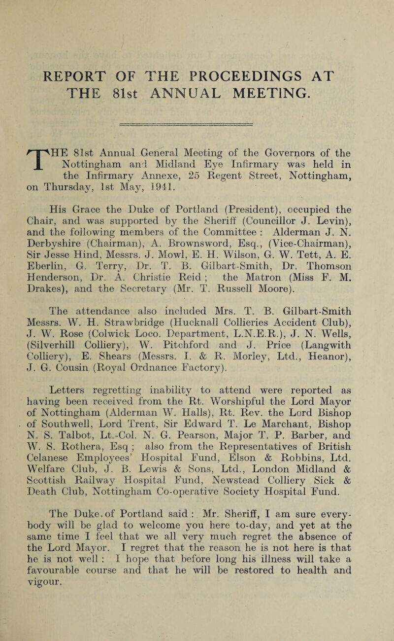 REPORT OF THE PROCEEDINGS AT THE 81st ANNUAL MEETING. THE 81st Annual General Meeting of the Governors of the Nottingham and Midland Eye Infirmary was held in the Infirmary Annexe, 25 Regent Street, Nottingham, on Thursday, 1st May, 1941. His Grace the Duke of Portland (President), occupied the Chair, and was supported by the Sheriff (Councillor J. Levin), and the following members of the Committee : Alderman J. N. Derbyshire (Chairman), A. Brownsword, Esq., (Vice-Chairman), Sir Jesse Hind, Messrs. J. Mowl, E. H. Wilson, G. W. Tett, A. E. Eberlin, G. Terry, Dr. T. B. Gilbart-Smith, Dr. Thomson Henderson, Dr. A. Christie Reid ; the Matron (Miss F. M. Drakes), and the Secretary (Mr. T. Russell Moore). The attendance also included Mrs. T. B. Gilbart-Smith Messrs. W. H. Strawbridge (Hucknall Collieries Accident Club), J. W. Rose (Colwick Loco. Department, L.N.E.R.), J. N. Wells, (Silverhill Colliery), W. Pitchford and J. Price (Langwith Colliery), E. Shears (Messrs. I. & R. Morley, Ltd., Heanor), J. G. Cousin (Royal Ordnance Factory). Letters regretting inability to attend were reported as having been received from the Rt. Worshipful the Lord Mayor of Nottingham (Alderman W. Halls), Rt. Rev. the Lord Bishop of Southwell, Lord Trent, Sir Edward T. Le Marchant, Bishop N. S. Talbot, Lt.-Col. N. G. Pearson, Major T. P. Barber, and W. S. Rothera, Esq ; also from the Representatives of British Celanese Employees’ Hospital Fund, Elson & Robbins, Ltd. Welfare Club, J. B. Lewis & Sons, Ltd., London Midland & Scottish Railway Hospital Fund, Newstead Colliery Sick & Death Club, Nottingham Co-operative Society Hospital Fund. The Duke.of Portland said: Mr. Sheriff, I am sure every¬ body will be glad to welcome you here to-day, and yet at the same time I feel that we all very much regret the absence of the Lord Mayor. I regret that the reason he is not here is that he is not well : I hope that before long his illness will take a favourable course and that he will be restored to health and vigour.