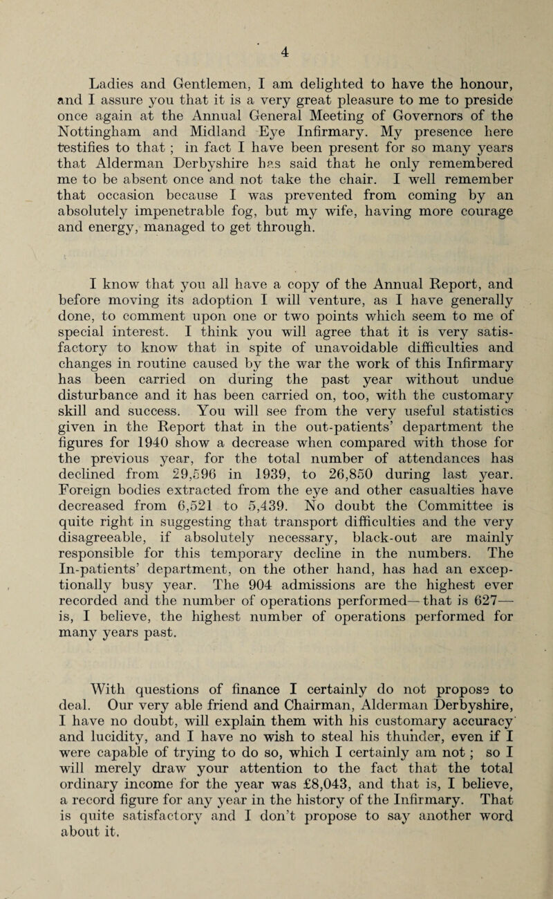 Ladies and Gentlemen, I am delighted to have the honour, and I assure you that it is a very great pleasure to me to preside once again at the Annual General Meeting of Governors of the Nottingham and Midland Eye Infirmary. My presence here testifies to that ; in fact I have been present for so many years that Alderman Derbyshire has said that he only remembered me to be absent once and not take the chair. I well remember that occasion because I was prevented from coming by an absolutely impenetrable fog, but my wife, having more courage and energy, managed to get through. I know that you all have a copy of the Annual Report, and before moving its adoption I will venture, as I have generally done, to comment upon one or two points which seem to me of special interest. I think you will agree that it is very satis¬ factory to know that in spite of unavoidable difficulties and changes in routine caused by the war the work of this Infirmary has been carried on during the past year without undue disturbance and it has been carried on, too, with the customary skill and success. You will see from the very useful statistics given in the Report that in the out-patients’ department the figures for 1940 show a decrease when compared with those for the previous year, for the total number of attendances has declined from 29,596 in 1939, to 26,850 during last year. Foreign bodies extracted from the eye and other casualties have decreased from 6,521 to 5,439. No doubt the Committee is quite right in suggesting that transport difficulties and the very disagreeable, if absolutely necessary, black-out are mainly responsible for this temporary decline in the numbers. The In-patients’ department, on the other hand, has had an excep¬ tionally busy year. The 904 admissions are the highest ever recorded and the number of operations performed—that is 627— is, I believe, the highest number of operations performed for many years past. With questions of finance I certainly do not propose to deal. Our very able friend and Chairman, Alderman Derbyshire, I have no doubt, will explain them with his customary accuracy and lucidity, and I have no wish to steal his thunder, even if I were capable of trying to do so, which I certainly am not; so I will merely draw your attention to the fact that the total ordinary income for the year was £8,043, and that is, I believe, a record figure for any year in the history of the Infirmary. That is quite satisfactory and I don’t propose to say another word about it.