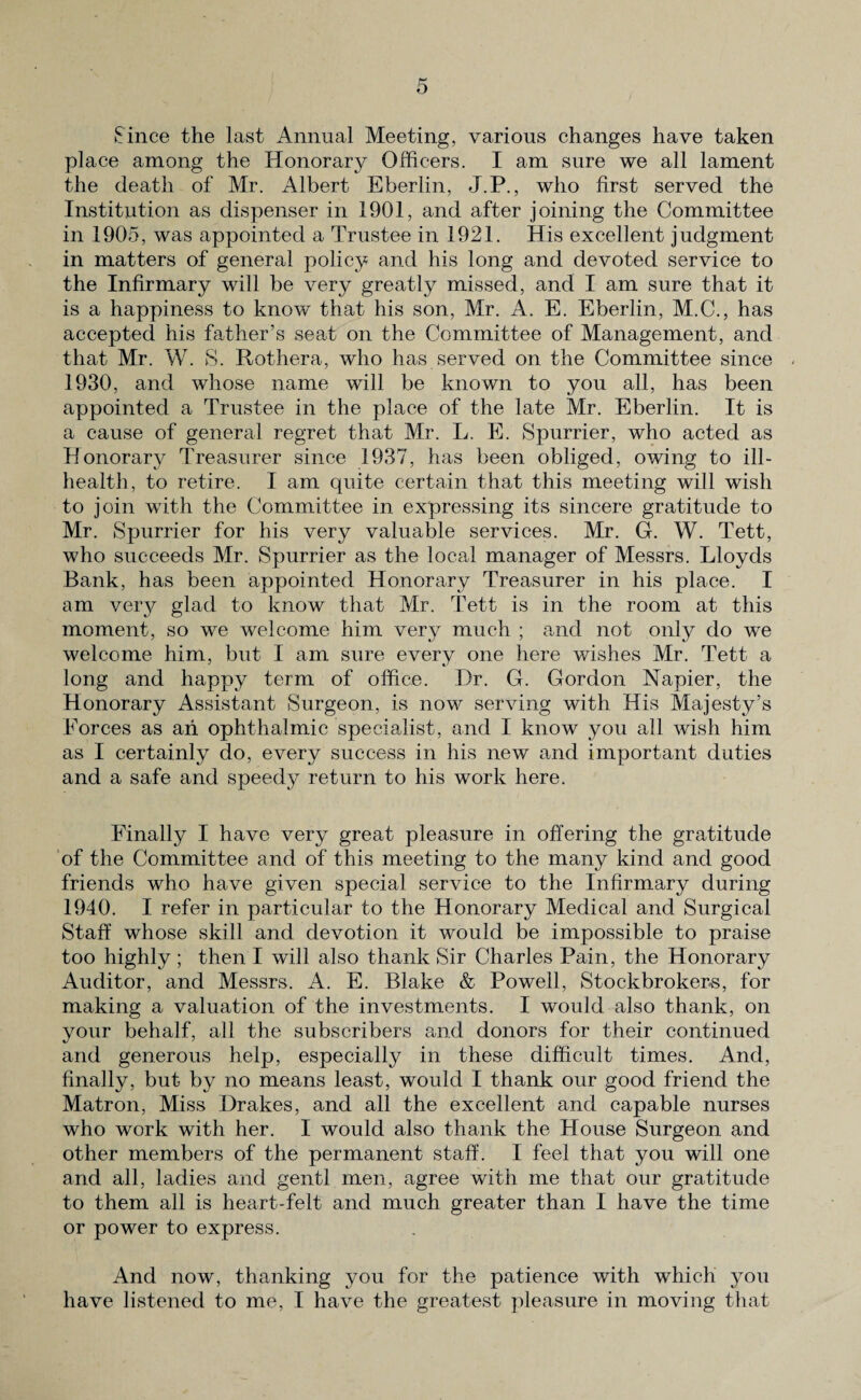 ►Since the last Annual Meeting, various changes have taken place among the Honorary Officers. I am sure we all lament the death of Mr. Albert Eberlin, J.P., who first served the Institution as dispenser in 1901, and after joining the Committee in 1905, was appointed a Trustee in 1921. His excellent judgment in matters of general policy and his long and devoted service to the Infirmary will be very greatly missed, and I am sure that it is a happiness to know that his son, Mr. A. E. Eberlin, M.C., has accepted his father’s seat on the Committee of Management, and that Mr. W. S. Rothera, who has served on the Committee since 1930, and whose name will be known to you all, has been appointed a Trustee in the place of the late Mr. Eberlin. It is a cause of general regret that Mr. L. E. ►Spurrier, who acted as Honorary Treasurer since 1937, has been obliged, owing to ill- health, to retire. I am quite certain that this meeting will wish to join with the Committee in expressing its sincere gratitude to Mr. Spurrier for his very valuable services. Mr. G. W. Tett, who succeeds Mr. Spurrier as the local manager of Messrs. Lloyds Bank, has been appointed Honorary Treasurer in his place. I am very glad to know that Mr. Tett is in the room at this moment, so we welcome him very much ; and not only do we welcome him, but I am sure every one here wishes Mr. Tett a long and happy term of office. Dr. G. Gordon Napier, the Honorary Assistant Surgeon, is now serving with His Majesty’s Forces as ah ophthalmic specialist, and I know you all wish him as I certainly do, every success in his new and important duties and a safe and speedy return to his work here. Finally I have very great pleasure in offering the gratitude of the Committee and of this meeting to the many kind and good friends who have given special service to the Infirmary during 1940. I refer in particular to the Honorary Medical and Surgical Staff whose skill and devotion it would be impossible to praise too highly ; then I will also thank Sir Charles Pain, the Honorary Auditor, and Messrs. A. E. Blake & Powell, Stockbrokers, for making a valuation of the investments. I would also thank, on your behalf, all the subscribers and donors for their continued and generous help, especially in these difficult times. And, finally, but by no means least, would I thank our good friend the Matron, Miss Drakes, and all the excellent and capable nurses who work with her. I would also thank the House Surgeon and other members of the permanent staff. I feel that you will one and all, ladies and gentl men, agree with me that our gratitude to them all is heart-felt and much greater than I have the time or power to express. And now, thanking you for the patience with which you have listened to me, I have the greatest pleasure in moving that