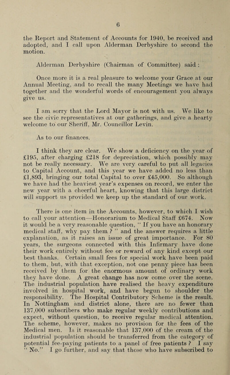 the Report and Statement of Accounts for 1940, be received and adopted, and I call upon Alderman Derbyshire to second the motion. Alderman Derbyshire (Chairman of Committee) said : Once more it is a real pleasure to welcome your Grace at our Annual Meeting, and to recall the many Meetings we have had together and the wonderful words of encouragement you always give us. I am sorry that the Lord Mayor is not with us. We like to see the civic representatives at our gatherings, and give a hearty welcome to our Sheriff, Mr. Councillor Levin. As to our finances. I think they are clear. We show a deficiency on the year of £195, after charging £218 for depreciation, which possibly may not be really necessary. We are very careful to put all legacies to Capital Account, and this year we have added no less than £1,893, bringing our total Capital to over £45,000. So although we have had the heaviest year’s expenses on record, we enter the new year with a cheerful heart, knowing that this large district will support us provided we keep up the standard of our work. There is one item in the Accounts, however, to which I wish to call your attention—Honorarium to Medical Staff £674. Now it would be a very reasonable question, “ If you have an honorary medical staff, why pay them ? ” and the answer requires a little explanation, as it raises an issue of great importance. For 80 years, the surgeons connected with this Infirmary have done their work entirely without fee or reward of any kind except our best thanks. Certain small fees for special work have been paid to them, but, with that exception, not one penny piece has been received by them for the enormous amount of ordinary work they have done. A great change has now come over the scene. The industrial population have realised the heavy expenditure involved in hospital work, and have begun to shoulder the responsibility. The Hospital Contributory Scheme is the result. In Nottingham and district alone, there are no fewer than 137,000 subscribers who make regular weekly contributions and expect, without question, to receive regular medical attention. The scheme, however, makes no provision for the fees of the Medical men. Is it reasonable that 137,000 of the cream of the industrial population should be transferred from the category of potential fee-paying patients to a panel of free patients ? I say “ No.” I go further, and say that those who have subscribed to