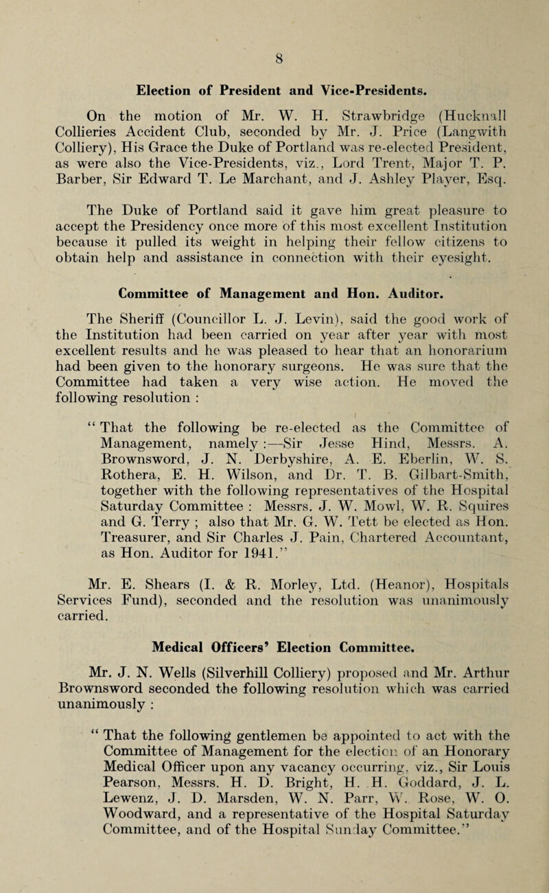 Election of President and Vice-Presidents. On the motion of Mr. W. H. Strawbridge (Hucknall Collieries Accident Club, seconded by Mr. J. Price (Langwith Colliery), His Grace the Duke of Portland was re-elected President, as were also the Vice-Presidents, viz., Lord Trent, Major T. P. Barber, Sir Edward T. Le Marchant, and J. Ashley Player, Esq. The Duke of Portland said it gave him great pleasure to accept the Presidency once more of this most excellent Institution because it pulled its weight in helping their fellow citizens to obtain help and assistance in connection with their eyesight. Committee of Management and Hon. Auditor. The Sheriff (Councillor L. J. Levin), said the good work of the Institution had been carried on year after year with most excellent results and he was pleased to hear that an honorarium had been given to the honorary surgeons. He was sure that the Committee had taken a very wise action. He moved the following resolution : “ That the following be re-elected as the Committee of Management, namely :—Sir Jesse Hind, Messrs. A. Brownsword, J. N. Derbyshire, A. E. Eberlin, W. S. Rothera, E. H. Wilson, and Dr. T. B. Gilbart-Smith, together with the following representatives of the Hospital Saturday Committee : Messrs. J. W. Mowl, W. R. Squires and G. Terry ; also that Mr. G. W. Tett be elected as Hon. Treasurer, and Sir Charles J. Pain, Chartered Accountant, as Hon. Auditor for 1941.” Mr. E. Shears (I. & R. Morley, Ltd. (Heanor), Hospitals Services Fund), seconded and the resolution was unanimously carried. Medical Officers’ Election Committee. Mr. J. N. Wells (Silverhill Colliery) proposed and Mr. Arthur Brownsword seconded the following resolution which was carried unanimously : “ That the following gentlemen be appointed to act with the Committee of Management for the election of an Honorary Medical Officer upon any vacancy occurring, viz., Sir Louis Pearson, Messrs. H. D. Bright, H. H. Goddard, J. L. Lewenz, J. D. Marsden, W. N. Parr, W. Rose, W. O. Woodward, and a representative of the Hospital Saturday Committee, and of the Hospital Sunday Committee.”