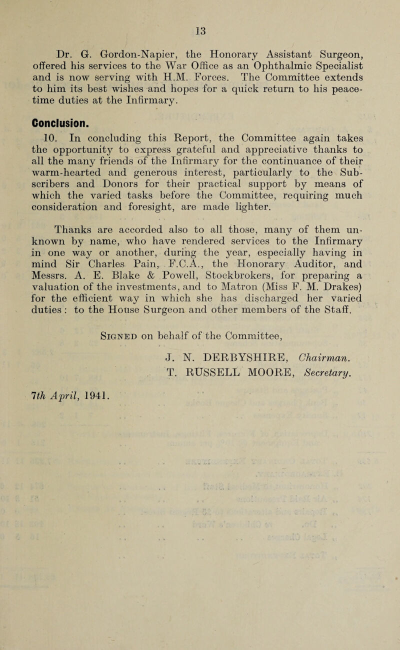 Dr. G. Gordon-Napier, the Honorary Assistant Surgeon, offered his services to the War Office as an Ophthalmic Specialist and is now serving with H.M. Forces. The Committee extends to him its best wishes and hopes for a quick return to his peace¬ time duties at the Infirmary. Conclusion. 10. In concluding this Report, the Committee again takes the opportunity to express grateful and appreciative thanks to all the many friends of the Infirmary for the continuance of their warm-hearted and generous interest, particularly to the Sub¬ scribers and Donors for their practical support by means of which the varied tasks before the Committee, requiring much consideration and foresight, are made lighter. Thanks are accorded also to all those, many of them un¬ known by name, who have rendered services to the Infirmary in one way or another, during the year, especially having in mind Sir Charles Pain, F.C.A., the Honorary Auditor, and Messrs. A. E. Blake & Powell, Stockbrokers, for preparing a valuation of the investments, and to Matron (Miss F. M. Drakes) for the efficient way in which she has discharged her varied duties : to the House Surgeon and other members of the Staff. Signed on behalf of the Committee, 1th April, 1941. J. N. DERBYSHIRE, Chairman. T. RUSSELL MOORE, Secretary.