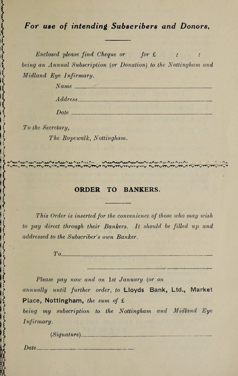 For use of intending Subscribers and Donors, Enclosed please find Cheque or for £ being an Annual Subscription (or Donation) to the Nottingham and Midland Eye Infirmary. Name....... Address. Date.. To the Secretary, The Ropewalk, Nottingham. • A a/ A Aaa A-* ORDER TO BANKERS. This Order is inserted for the convenience of those who may wish to pay direct through their Bankers. It should be filled up and addressed to the Subscriber's own Banker. To Please pay now and on 1st January (or on annually until further order, to Lloyds Bank, Ltd., Market Place, Nottingham, the sum of £ being my subscription to the Nottingham and Midland Eye Infirmary. (Signature)...- Date..................—-