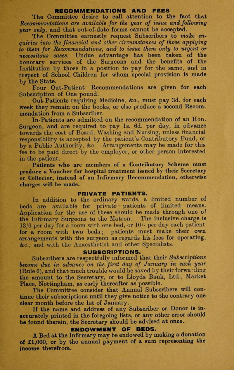 RECOMMENDATIONS AND FEES The Committee desire to call attention to the fact that Recommendations are available for the year of issue and following year only, and that out-of-date forms cannot be accepted. The Committee earnestly request Subscribers to make en¬ quiries into the financial and other circumstances of those applying to them for Recommendations, and to issue them only to urgent or necessitous cases. Undue advantage has been taken of the honorary services of the Surgeons and the benefits of the Institution by those in a position to pay for the same, and in respect of School Children for whom special provision is made by the State. Four Out-Patient Recommendations are given for eaoh Subscription of One pound. Out-Patients requiring Medicine, &c., must pay 3d. for each week they remain on the books, or else produce a second Recom¬ mendation from a Subscriber. In-Patients are admitted on the recommendation of an Hon. Surgeon, and are required to pay Is. 6d. per day, in advanoe towards the cost of Board, Washing and Nursing, unless financial responsibility is accepted by the patient’s Contributory Fund, or by a Public Authority, &c. Arrangements may be made for this fee to be paid direct by the employer, or other person interested in the patient. Patients who are members of a Contributory Scheme must produce a Voucher for hospital treatment issued by their Secretary or Collector, instead of an Infirmary Recommendation, otherwise charges will be made. PRIVATE PATIENTS. In addition to the ordinary wards, a limited number of beds are available for private patients of limited means. Application for the use of these should be made through one of the Infirmary Surgeons to the Matron. The inclusive charge is 13/6 per day for a room with one bed, or 10/- per day each patient for a room with two beds ; patients must make their own arrangements with the surgeon as regards his fees for operating, &c., and with the Anaesthetist and other Specialists. SUBSCRIPTIONS. Subscribers are respectfully informed that their Subscriptions become due in advance on the first day of January in each year (Rule 6), and that much trouble would be saved by their forwarding the amount to the Secretary, or to Lloyds Bank, Ltd., Market Place, Nottingham, as early thereafter as possible. The Committee consider that Annual Subscribers will con¬ tinue their subscriptions until they give notice to the contrary one clear month before the 1st of January. If the name and address of any Subscriber or Donor is in¬ accurately printed in the foregoing lists, or any other error should be found therein, the Secretary should be advised at once. ENDOWMENT OF BEDS. A Bed at the Infirmary may be endowed by making a donation of £1,000, or by the annual payment of a sum representing the income therefrom.