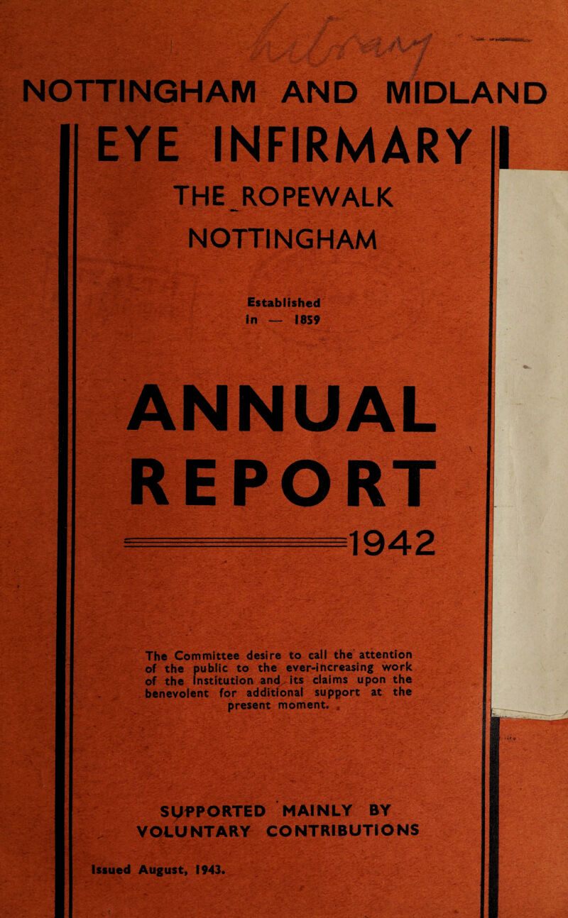 NOTTINGHAM AND MIDLAND EYE INFIRMARY || THE ROPEWALK AM*- NOTTINGHAM Established in — I8S9 ANNUAL REPORT — 1942 The Committee desire to call the attention of the public to the ever-increasing work of the Institution and.its claims upon the benevolent for additional support at the present moment. , SUPPORTED MAINLY BY VOLUNTARY CONTRIBUTIONS Issued August, 1943. I, H
