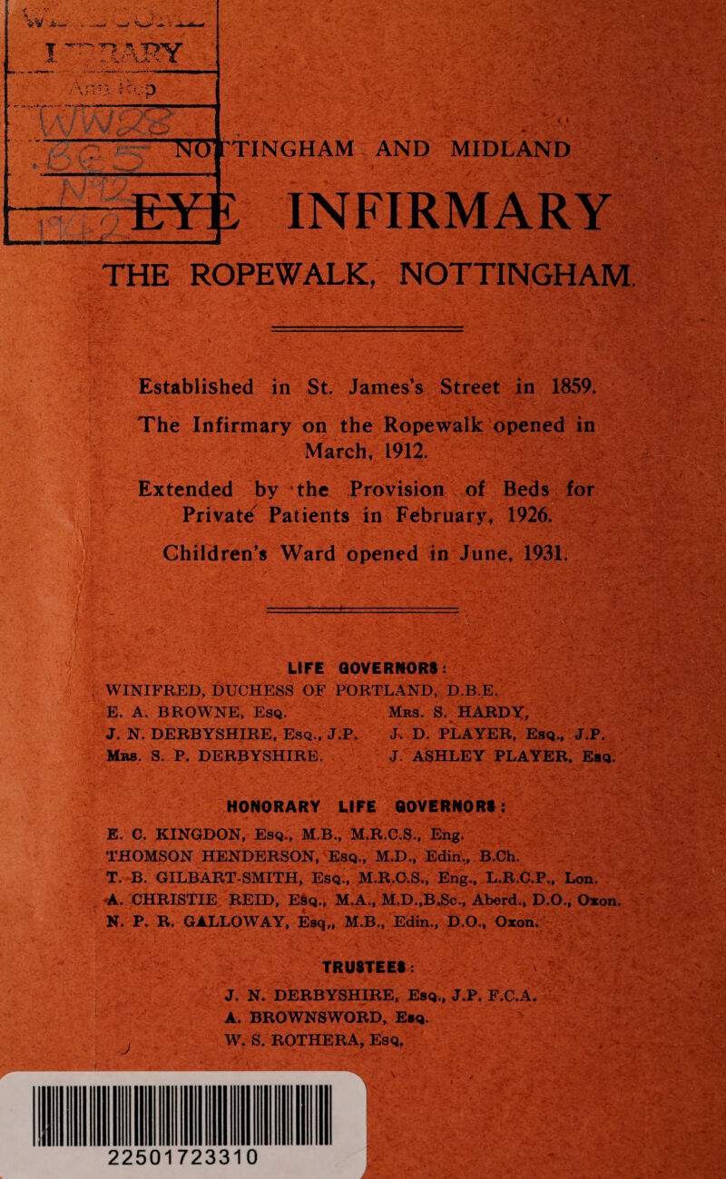 INFIRMARY •Vv.V* f •.* . A! •• • THE ROPEWALK, NOTTINGHAM. Established in St. James’s Street in 1859. The Infirmary on the Ropewalk opened in March, 1912. Extended by the Provision of Beds for Private Patients in February, 1926. Children’s Ward opened in June, 1931. I m LIFE GOVERNORS: WINIFRED, DUCHESS OF PORTLAND, D.B.E. E. A. BROWNE, Esq. Mbs. S. HARDY, J. N. DERBYSHIRE, Esq., J.P. J. D. PLAYER, Esq., J.P. Mrs. S. P. DERBYSHIRE. J. ASHLEY PLAYER, Esq. HONORARY LIFE GOVERNORS: E. C. KINGDON, Esq., M.B., M.R.C.S., Eng. THOMSON HENDERSON, Esq., M.D., Edin,, B.Ch. T. B. GILBART-SMITH, Esq., M.R.O.S., Eng., L.R.C.P., Lon. ^A. CHRISTIE REID, E$q., M.A., M.D.,B.Sc., Aberd., D.O., Oxon. N. P. R. GALLOWAY, Esq,, M.B., Edin., D.O., Oxon. TRUSTEES: J. N. DERBYSHIRE, Esq., J.P. F.C.A. A. BROWNSWORD, Esq. W. S. ROTHERA, Esq,