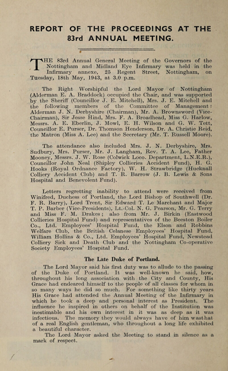 REPORT OF THE PROCEEDINGS AT THE 83rd ANNUAL MEETING. THE 83rd Annual General Meeting of the Governors of the Nottingham and Midland Eye Infirmary was held in the Infirmary annexe, 25 Regent Street, Nottingham, on Tuesday, 18th May, 1943, at 3.0 p.m. The Right Worshipful the Lord Mayor of Nottingham (Alderman E. A. Braddock) occupied the Chair, and was sux-)ported by the Sheriff (Councillor J. E. Mitchell), Mrs. J. E. Mitchell and the following members of the Committee of Management : Alderman J. N. Derbyshire (Chairman), Mr. A. Brownsword (Vice- Chairman), Sir Jesse Hind, Mrs. F. A. Broadhead, Miss G. Harlow, Messrs. A. E. Eberlin, J. Mowl, E. H. Wilson and G. W. Tett, Councillor E. Purser, Dr. Thomson Henderson, Dr. A. Christie Reid, the Matron (Miss A. Lee) and the Secretary (Mr. T. Russell Moore). The attendance also included Mrs. J. N. Derbyshire, Mrs. Sudbury, Mrs. Purser, Mr. J. Langham, Rev. T. A. Lee, Father Mooney, Messrs. J. W. Rose (Colwick Loco. Department, L.N.E.R.), Councillor John Neal (Shipley Collieries Accident Fund), H, G. Hooks (Royal Ordnance Factory), W. H. Strawbridge (Hucknall Colliery Accident Club) and T. R. Barrow (J. B. Lewis & Sons Hospital and Benevolent Fund). Letters regretting inability to attend were received from Winifred, Duchess of Portland, the Lord Bishop of Southwell (Dr. F. R. Barry), Lord Trent, Sir Edward T. Le Marchant and Major T. P. Barber (Vice-Presidents), Lt.-Col. N. G. Pearson, Mr. G. Terry and Miss F. M. Drakes ; also from Mr. J. Birkin (Eastwood Collieries Hospital Fund) and representatives of the Beeston Boiler Co., Ltd. Employees’ Hospital Fund, the Elson and Robbins Welfare Club, the British Celanese Employees’ Hospital Fund, William Hollins & Co., Ltd. Employees’ Hospital Fund, Newstead Colliery Sick and Death Club and the Nottingham Co-operative Society Employees’ Hospital Fund. The Late Duke of Portland. The Lord Mayor said his first duty was to allude to the passing of the Duke of Portland. It was well-known he said, how, throughout his long association with the City and County, His Grace had endeared himself to the people of all classes for whom in so many ways he did so much. For something like thirty years His Grace had attended the Annual Meeting of the Infirmary in which he took a deep and personal interest as President. The influence he inspired in others on behalf of the Institution was inestimable and his own interest in it was as deep as it was infectious. The memory they would always have of him wasthat of a real English gentleman, who throughout a long life exhibited a beautiful character. The Lord Mayor asked the Meeting to stand in silence as a mark of respect.