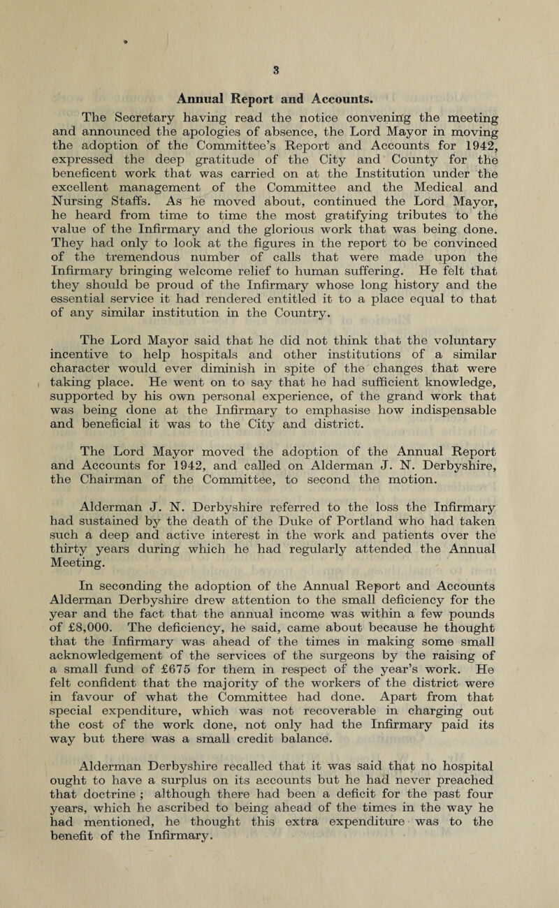 Annual Report and Accounts. The Secretary having read the notice convening the meeting and announced the apologies of absence, the Lord Mayor in moving the adoption of the Committee’s Report and Accounts for 1942, expressed the deep gratitude of the City and County for the beneficent work that was carried on at the Institution under the excellent management of the Committee and the Medical and Nursing Staffs. As he moved about, continued the Lord Mayor, he heard from time to time the most gratifying tributes to the value of the Infirmary and the glorious work that was being done. They had only to look at the figures in the report to be convinced of the tremendous number of calls that were made upon the Infirmary bringing welcome relief to human suffering. He felt that they should be proud of the Infirmary whose long history and the essential service it had rendered entitled it to a place equal to that of any similar institution in the Country. The Lord Mayor said that he did not think that the voluntary incentive to help hospitals and other institutions of a similar character would ever diminish in spite of the changes that were taking place. He went on to say that he had sufficient knowledge, supported by his own personal experience, of the grand work that was being done at the Infirmary to emphasise how indispensable and beneficial it was to the City and district. The Lord Mayor moved the adoption of the Annual Report and Accounts for 1942, and called on Alderman J. N. Derbyshire, the Chairman of the Committee, to second the motion. Alderman J. N. Derbyshire referred to the loss the Infirmary had sustained by the death of the Duke of Portland who had taken such a deep and active interest in the work and patients over the thirty years during which he had regularly attended the Annual Meeting. In seconding the adoption of the Annual Report and Accounts Alderman Derbyshire drew attention to the small deficiency for the year and the fact that the annual income was within a few pounds of £8,000. The deficiency, he said, came about because he thought that the Infirmary was ahead of the times in making some small acknowledgement of the services of the surgeons by the raising of a small fund of £675 for them in respect of the year’s work. He felt confident that the majority of the workers of the district were in favour of what the Committee had done. Apart from that special expenditure, which was not recoverable in charging out the cost of the work done, not only had the Infirmary paid its way but there was a small credit balance. Alderman Derbyshire recalled that it was said that no hospital ought to have a surplus on its accounts but he had never preached that doctrine ; although there had been a deficit for the past four years, which he ascribed to being ahead of the times in the way he had mentioned, he thought this extra expenditure was to the benefit of the Infirmary.