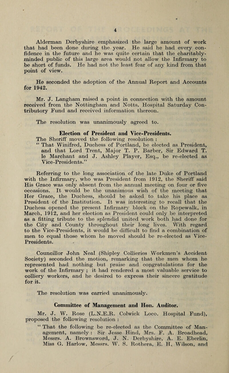 Alderman Derbyshire emphasized the large amount of work that had been done during the year. He said he had every con¬ fidence in the future and he was quite certain that the charitably - minded public of this large area would not allow the Infirmary to be short of funds. He had not the least fear of any kind from that point of view. He seconded the adoption of the Annual Report and Accounts for 1942. Mr. J. Langham raised a point in connection with the amount received from the Nottingham and Notts. Hospital Saturday Con¬ tributory Fund and received information thereon. The resolution was unanimously agreed to. Election of President and Vice-Presidents. The Sheriff moved the following resolution : “ That Winifred, Duchess of Portland, be elected as President, and that Lord Trent, Major T. P. Barber, Sir Edward T. le Marchant and J. Ashley Player, Esq., be re-elected as Vice -Presidents. ’ ’ Referring to the long association of the late Duke of Portland with the Infirmary, who was President from 1912, the Sheriff said His Grace was only absent from the annual meeting on four or five occasions. It would be the unanimous wish of the meeting that Her Grace, the Duchess, should be asked to take his place as President of the Institution. It was interesting to recall that the Duchess opened the present Infirmary block on the Ropewalk, in March, 1912, and her election as President could only be interpreted as a fitting tribute to the splendid united work both had done for the City and County throughout their long lives. With regard to the Vice-Presidents, it would be difficult to find a combination of men to equal those whom he moved should be re-elected as Vice- Presidents. Councillor John Neal (Shipley Collieries Workmen’s Accident Society) seconded the motion, remarking that the men whom he represented had nothing but praise and congratulations for the work of the Infirmary ; it had rendered a most valuable service to colliery workers, and he desired to express their sincere gratitude for it. The resolution was carried unanimously. Committee of Management and Hon. Auditor. Mr. J. W. Rose (L.N.E.R. Colwick Loco. Hospital Fund), proposed the following resolution : “ That the following be re-elected as the Committee of Man¬ agement, namely : Sir Jesse Hind, Mrs. F. A. Broadhead, Messrs. A. Brownsword, J. N. Derbyshire, A. E. Eberlin, Miss G. Harlow, Messrs. W. S. Rothera, E. Ht Wilson, and /