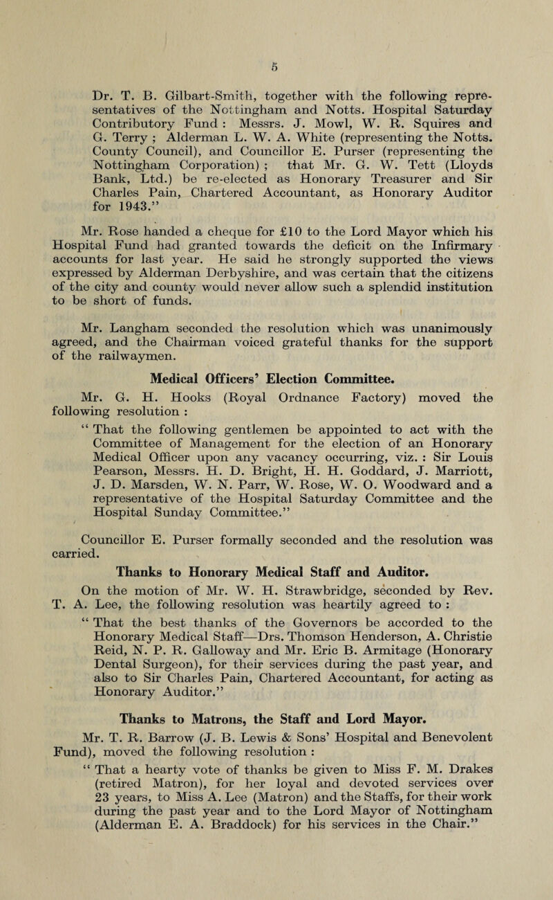 Dr. T. B. Gilbart-Smith, together with the following repre¬ sentatives of the Nottingham and Notts. Hospital Saturday- Contributory Fund : Messrs. J. Mowl, W. R. Squires and G. Terry ; Alderman L. W. A. White (representing the Notts. County Council), and Councillor E. Purser (representing the Nottingham Corporation) ; that Mr. G. W. Tett (Lloyds Bank, Ltd.) be re-elected as Honorary Treasurer and Sir Charles Pain, Chartered Accountant, as Honorary Auditor for 1943.” Mr. Rose handed a cheque for £10 to the Lord Mayor which his Hospital Fund had granted towards the deficit on the Infirmary accounts for last year. He said he strongly supported the views expressed by Alderman Derbyshire, and was certain that the citizens of the city and county would never allow such a splendid institution to be short of funds. Mr. Langham seconded the resolution which was unanimously agreed, and the Chairman voiced grateful thanks for the support of the railwaymen. Medical Officers’ Election Committee. Mr. G. H. Hooks (Royal Ordnance Factory) moved the following resolution : “ That the following gentlemen be appointed to act with the Committee of Management for the election of an Honorary Medical Officer upon any vacancy occurring, viz. : Sir Louis Pearson, Messrs. H. D. Bright, H. H. Goddard, J. Marriott, J. D. Marsden, W. N. Parr, W. Rose, W. O. Woodward and a representative of the Hospital Saturday Committee and the Hospital Sunday Committee.” i Councillor E. Purser formally seconded and the resolution was carried. Thanks to Honorary Medical Staff and Auditor. On the motion of Mr. W. H. Strawbridge, seconded by Rev. T. A. Lee, the following resolution was heartily agreed to : “ That the best thanks of the Governors be accorded to the Honorary Medical Staff—Drs. Thomson Henderson, A. Christie Reid, N. P. R. Galloway and Mr. Eric B. Armitage (Honorary Dental Surgeon), for their services during the past year, and also to Sir Charles Pain, Chartered Accountant, for acting as Honorary Auditor.” Thanks to Matrons, the Staff and Lord Mayor. Mr. T. R. Barrow (J. B. Lewis & Sons’ Hospital and Benevolent Fund), moved the following resolution : “ That a hearty vote of thanks be given to Miss F. M. Drakes (retired Matron), for her loyal and devoted services over 23 years, to Miss A. Lee (Matron) and the Staffs, for their work during the past year and to the Lord Mayor of Nottingham (Alderman E. A. Braddock) for his services in the Chair.”