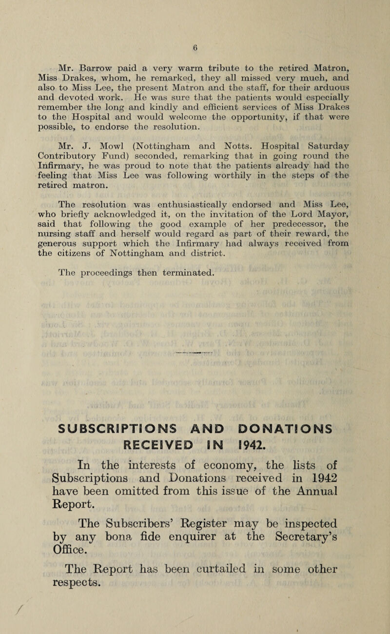 Mr. Barrow paid a very warm tribute to the retired Matron, Miss Drakes, whom, he remarked, they all missed very much, and also to Miss Lee, the present Matron and the staff, for their arduous and devoted work. He was sure that the patients would especially remember the long and kindly and efficient services of Miss Drakes to the Hospital and would welcome the opportunity, if that were possible, to endorse the resolution. Mr. J. Mowl (Nottingham and Notts. Hospital Saturday Contributory Fund) seconded, remarking that in going round the Infirmary, he was proud to note that the patients already had the feeling that Miss Lee was following worthily in the steps of the retired matron. The resolution was enthusiastically endorsed and Miss Lee, who briefly acknowledged it, on the invitation of the Lord Mayor, said that following the good example of her predecessor, the nursing staff and herself would regard as part of their reward, the generous support which the Infirmary had always received from the citizens of Nottingham and district. The proceedings then terminated. SUBSCRIPTIONS AND DONATIONS RECEIVED IN 1942. In the interests of economy, the lists of Subscriptions and Donations received in 1942 have been omitted from this issue of the Annual Report. The Subscribers’ Register may be inspected by any bona fide enquirer at the Secretary’s Office. The Report has been curtailed in some other respects.
