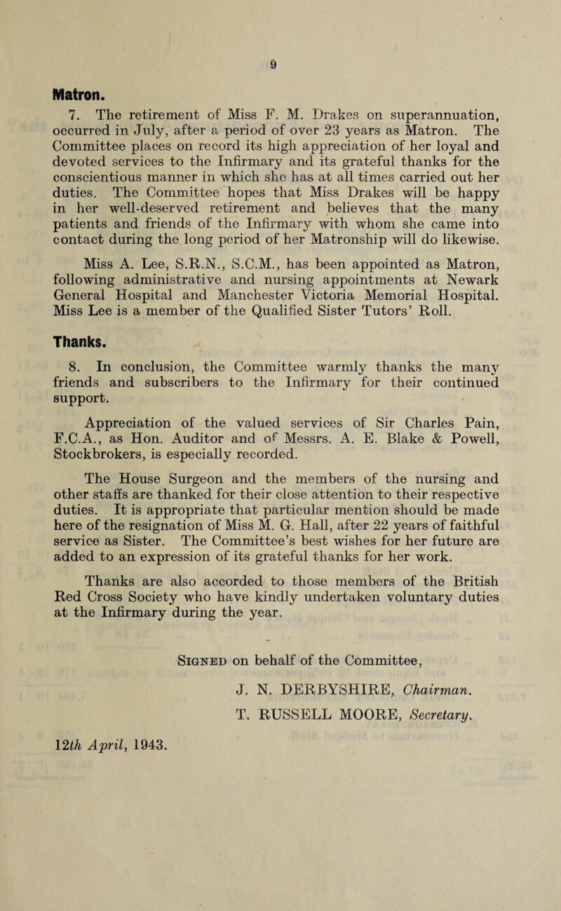 Matron. 7. The retirement of Miss F. M. Drakes on superannuation, occurred in July, after a period of over 23 years as Matron. The Committee places on record its high appreciation of her loyal and devoted services to the Infirmary and its grateful thanks for the conscientious manner in which she has at all times carried out her duties. The Committee hopes that Miss Drakes will be happy in her well-deserved retirement and believes that the many patients and friends of the Infirmary with whom she came into contact during the long period of her Matronship will do likewise. Miss A. Lee, S.R.N., S.C.M., has been appointed as Matron, following administrative and nursing appointments at Newark General Hospital and Manchester Victoria Memorial Hospital. Miss Lee is a member of the Qualified Sister Tutors’ Roll. Thanks. 8. In conclusion, the Committee warmly thanks the many friends and subscribers to the Infirmary for their continued support. Appreciation of the valued services of Sir Charles Pain, F.C.A., as Hon. Auditor and of Messrs. A. E. Blake & Powell, Stockbrokers, is especially recorded. The House Surgeon and the members of the nursing and other staffs are thanked for their close attention to their respective duties. It is appropriate that particular mention should be made here of the resignation of Miss M. G. Hall, after 22 years of faithful service as Sister. The Committee’s best wishes for her future are added to an expression of its grateful thanks for her work. Thanks are also accorded to those members of the British Red Cross Society who have kindly undertaken voluntary duties at the Infirmary during the year. Signed on behalf of the Committee, J. N. DERBYSHIRE, Chairman. T. RUSSELL MOORE, Secretary. 12th April, 1943.