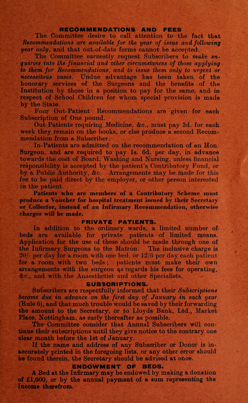 RECOMMENDATIONS AND FEES The Committee desire to call attention to the fact that Recommendations are available for the year of issue and following year only, and that out-of-date forms cannot be accepted. The Committee earnestly request Subscribers to make en¬ quiries into the financial and other circumstances of those applying to them for Recommendations, and to issue them only to urgent or necessitous cases. Undue advantage has been taken of the honorary services of the Surgeons and the benefits of the Institution by those in a position to pay for the same, and in respect of School Children for whom special provision is made by the State. Four Out-Patient Recommendations are given for each Subscription of One pound. Out Patients requiring Medicine, &c., must pay 3d. for each week they remain on the books, or else produce a second Recom¬ mendation from a Subscriber. In-Patients are admitted on the recommendation of an Hon. Surgeon, and are required to pay Is. 6d. per day, in advance towards the cost of Board, Washing and Nursing, unless financial responsibility is accepted by the patient’s Contributory Fund, or by a Public Authority, &c. Arrangements may be made for this fee to be paid direct by the employer, or other person interested in the patient. ” ( ^ V Patients who are members of a Contributory Scheme must produce a Voucher for hospital treatment issued by their Secretary or Collector, instead, of an Infirmary Recommendation, otherwise charges will be made. PRIVATE PATIENTS. In addition to the ordinary wards, a limited number of beds are available for private patients of limited means. Application for the use of these should be made through one of the Infirmary Surgeons to the Matron. The inclusive charge is 20/- per day for a room with one bed, or 12/6 per day each patient for a room with two beds ; patients must make their own arrangements with the surgeon qs regards his fees for operating, &c., and with the Anaesthetist and other Specialists. SUBSCRIPTIONS. Subscribers are respectfully informed that their Subscriptions become due in advance on the first day of January in each year (Rule 6), and that much trouble would be saved by their forwarding the amount to the Secretary, or to Lloyds Bank, Ltd., Market Place, Nottingham, as early thereafter as possible. The Committee consider that Annual Subscribers will con¬ tinue their subscriptions until they give notice to the contrary on© clear month before the 1st of January. If the name and address of any Subscriber or Donor is in¬ accurately printed in the foregoing lists, or any other error should be found therein, the Secretary should be advised at once. ENDOWMENT OF BEDS. A Bed at the Infirmary may be endowed by making a donation of £1,000, or by the annual payment of a sum representing the Inoome therefrom.