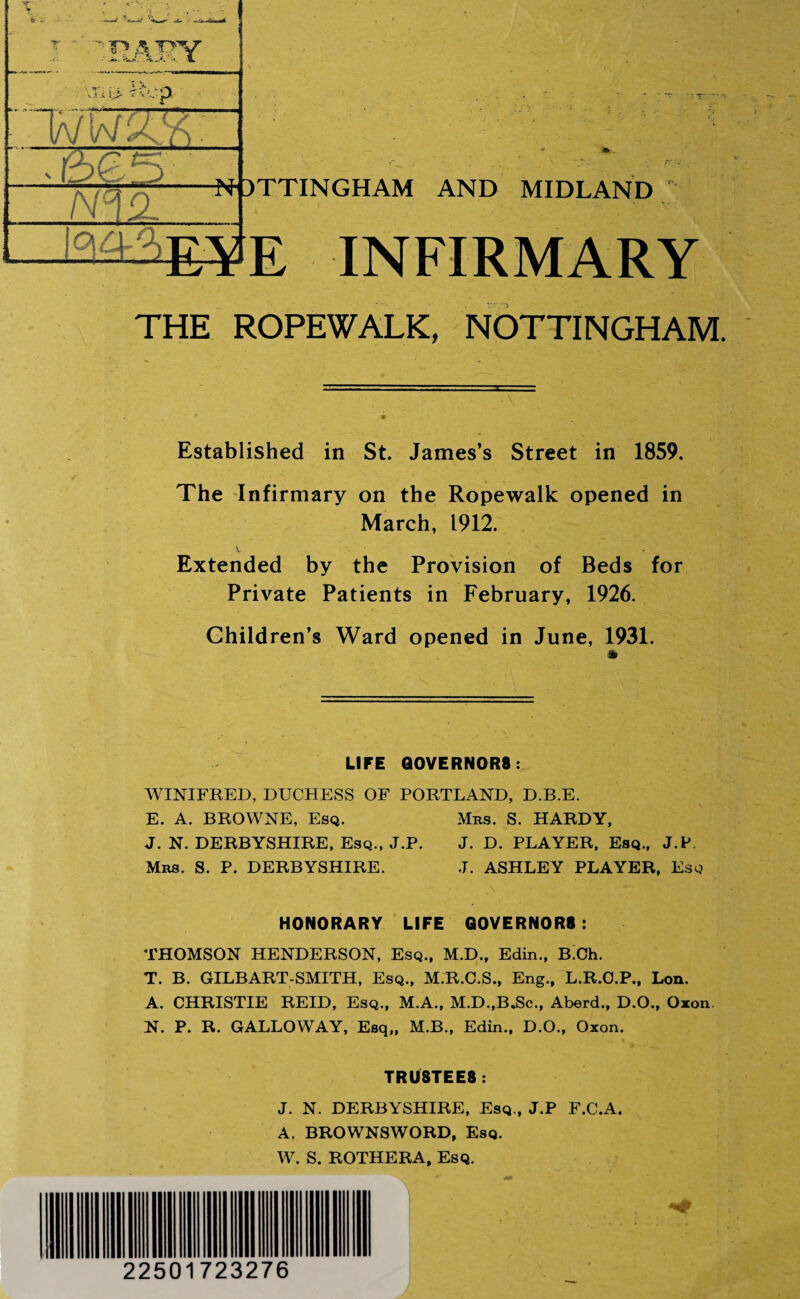 .it.. *isA. A-A •*- 1L m> Rep way;. 0 -5 XT /VIA -TT lac l-Ai C> 1 DTTINGHAM AND MIDLAND  INFIRMARY THE ROPEWALK, NOTTINGHAM. Established in St. James’s Street in 1859. The Infirmary on the Ropewalk opened in March, 1912. \.  - Extended by the Provision of Beds for Private Patients in February, 1926. Children’s Ward opened in June, 1931. LIFE Q0VERN0R8 : WINIFRED, DUCHESS OF PORTLAND, D.B.E. E. A. BROWNE, Esq. Mbs. S. HARDY, J. N. DERBYSHIRE, Esq., J.P. J. D. PLAYER, Esq., J.P. Mrs. S. P. DERBYSHIRE. J. ASHLEY PLAYER, Esq HONORARY LIFE GOVERNORS: THOMSON HENDERSON, Esq., M.D., Edin., B.Oh. T. B. GILBART-SMITH, Esq., M.R.C.S., Eng., L.R.O.P., Lon. A. CHRISTIE REID, Esq., M.A., M.D.,B.Sc., Aberd., D.O., Oxon N. P. R. GALLOWAY, Esq,, M.B., Edin., D.O., Oxon. TRU8TEE8 : J. N. DERBYSHIRE, Esq., J.P F.C.A. A. BROWNSWORD, Esq. W. S. ROTHERA, Esq.
