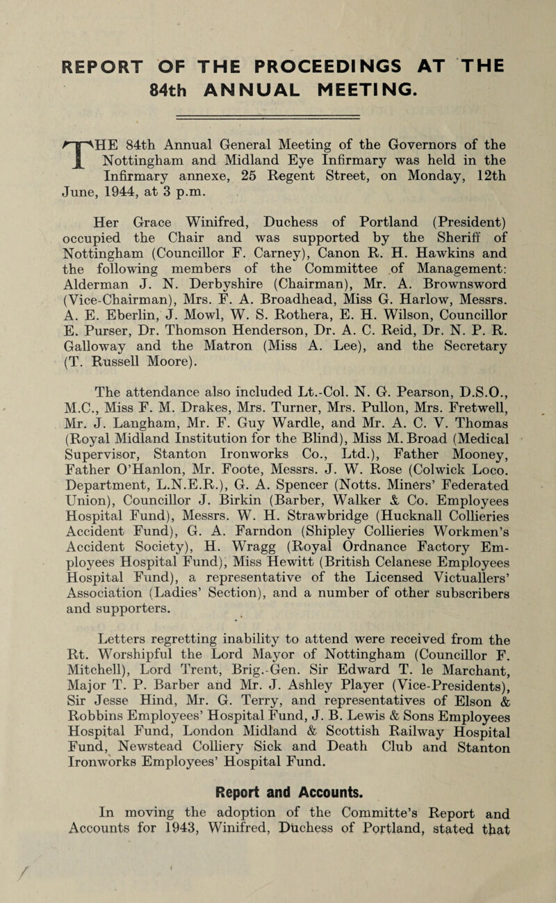 REPORT OF THE PROCEEDINGS AT THE 84th ANNUAL MEETING. THE 84th Annual General Meeting of the Governors of the Nottingham and Midland Eye Infirmary was held in the Infirmary annexe, 25 Regent Street, on Monday, 12th June, 1944, at 3 p.m. Her Grace Winifred, Duchess of Portland (President) occupied the Chair and was supported by the Sheriff of Nottingham (Councillor F. Carney), Canon R. H. Hawkins and the following members of the Committee of Management: Alderman J. N. Derbyshire (Chairman), Mr. A. Brownsword (Vice-Chairman), Mrs. F. A. Broadhead, Miss G. Harlow, Messrs. A. E. Eberlin, J. Mowl, W. S. Rothera, E. H. Wilson, Councillor E. Purser, Dr. Thomson Henderson, Dr. A. C. Reid, Dr. N. P. R. Galloway and the Matron (Miss A. Lee), and the Secretary (T. Russell Moore). The attendance also included Lt.-Col. N. G. Pearson, D.S.O., M.C., Miss E. M. Drakes, Mrs. Turner, Mrs. Pullon, Mrs. Fretwell, Mr. J. Langham, Mr. F. Guy Wardle, and Mr. A. C. V. Thomas (Royal Midland Institution for the Blind), Miss M. Broad (Medical Supervisor, Stanton Ironworks Co., Ltd.), Father Mooney, Father O’Hanlon, Mr. Foote, Messrs. J. W. Rose (Colwick Loco. Department, L.N.E.R.), G. A. Spencer (Notts. Miners’ Federated Union), Councillor J. Birkin (Barber, Walker V Co. Employees Hospital Fund), Messrs. W. H. Strawbridge (Hucknall Collieries Accident Fund), G. A. Farndon (Shipley Collieries Workmen’s Accident Society), H. Wragg (Royal Ordnance Factory Em¬ ployees Hospital Fund), Miss Hewitt (British Celanese Employees Hospital Fund), a representative of the Licensed Victuallers’ Association (Ladies’ Section), and a number of other subscribers and supporters. Letters regretting inability to attend were received from the Rt. Worshipful the Lord Mayor of Nottingham (Councillor F. Mitchell), Lord Trent, Brig.-Gen. Sir Edward T. le Marchant, Major T. P. Barber and Mr. J. Ashley Player (Vice-Presidents), Sir Jesse Hind, Mr. G. Terry, and representatives of Elson & Robbins Employees’ Hospital Fund, J. B. Lewis & Sons Employees Hospital Fund, London Midland & Scottish Railway Hospital Fund, Newstead Colliery Sick and Death Club and Stanton Ironworks Employees’ Hospital Fund. Report and Accounts. In moving the adoption of the Committe’s Report and Accounts for 1943, Winifred, Duchess of Portland, stated that i
