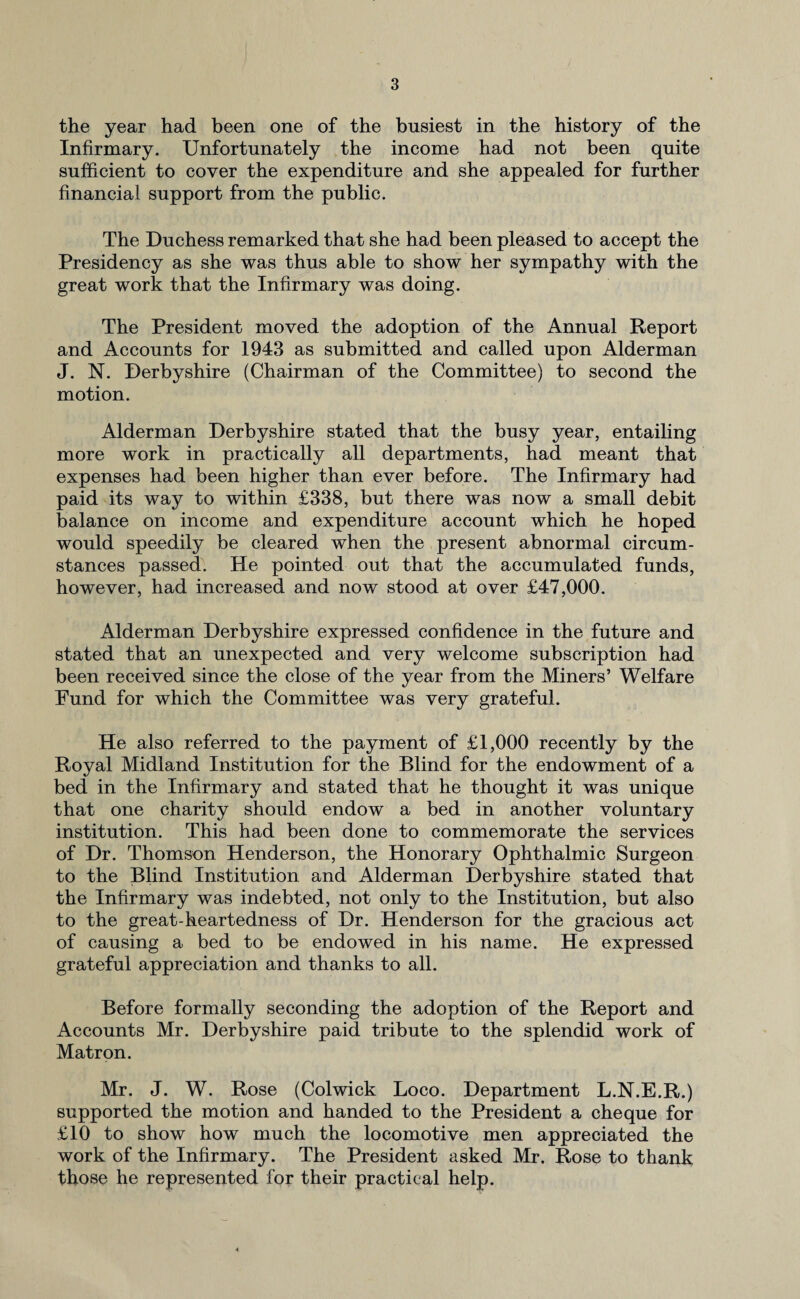 the year had been one of the busiest in the history of the Infirmary. Unfortunately the income had not been quite sufficient to cover the expenditure and she appealed for further financial support from the public. The Duchess remarked that she had been pleased to accept the Presidency as she was thus able to show her sympathy with the great work that the Infirmary was doing. The President moved the adoption of the Annual Report and Accounts for 1943 as submitted and called upon Alderman J. N. Derbyshire (Chairman of the Committee) to second the motion. Alderman Derbyshire stated that the busy year, entailing more work in practically all departments, had meant that expenses had been higher than ever before. The Infirmary had paid its way to within £338, but there was now a small debit balance on income and expenditure account which he hoped would speedily be cleared when the present abnormal circum¬ stances passed. He pointed out that the accumulated funds, however, had increased and now stood at over £47,000. Alderman Derbyshire expressed confidence in the future and stated that an unexpected and very welcome subscription had been received since the close of the year from the Miners’ Welfare Fund for which the Committee was very grateful. He also referred to the payment of £1,000 recently by the Royal Midland Institution for the Blind for the endowment of a bed in the Infirmary and stated that he thought it was unique that one charity should endow a bed in another voluntary institution. This had been done to commemorate the services of Dr. Thomson Henderson, the Honorary Ophthalmic Surgeon to the Blind Institution and Alderman Derbyshire stated that the Infirmary was indebted, not only to the Institution, but also to the great-heartedness of Dr. Henderson for the gracious act of causing a bed to be endowed in his name. He expressed grateful appreciation and thanks to all. Before formally seconding the adoption of the Report and Accounts Mr. Derbyshire paid tribute to the splendid work of Matron. Mr. J. W. Rose (Colwick Loco. Department L.N.E.R.) supported the motion and handed to the President a cheque for £10 to show how much the locomotive men appreciated the work of the Infirmary. The President asked Mr. Rose to thank those he represented for their practical help.
