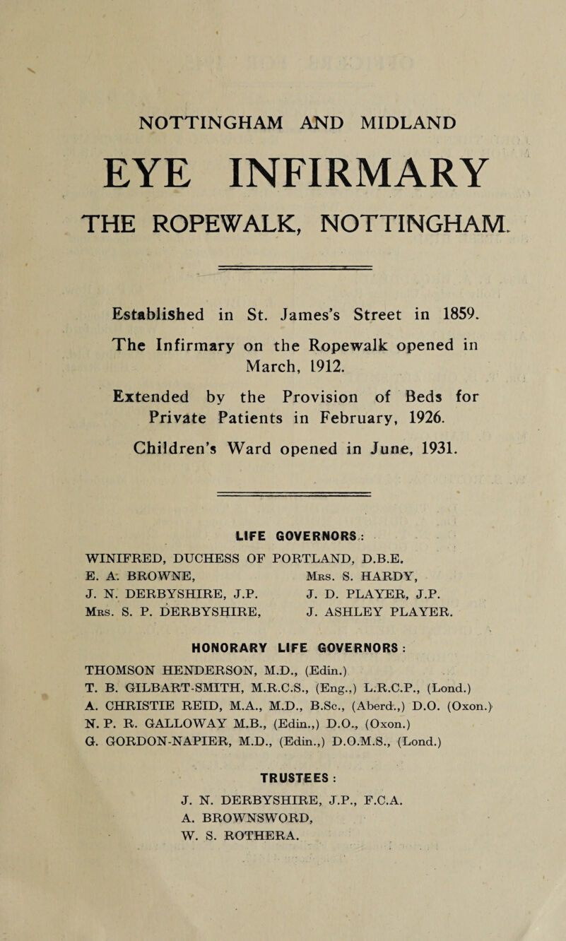 NOTTINGHAM AND MIDLAND EYE INFIRMARY THE ROPEWALK, NOTTINGHAM. Established in St. James’s Street in 1859. The Infirmary on the Ropewalk opened in March, 1912. Extended by the Provision of Beds for Private Patients in February, 1926. Children’s Ward opened in June, 1931. LIFE GOVERNORS : WINIFRED, DUCHESS OF PORTLAND, D.B.E. E. A. BROWNE, Mbs. S. HARDY, J. N. DERBYSHIRE, J.P. J. D. PLAYER, J.P. Mrs. S. P. DERBYSHIRE, J. ASHLEY PLAYER. HONORARY LIFE GOVERNORS : THOMSON HENDERSON, M.D., (Edin.) T. B. GILBART-SMITH, M.R.C.S., (Eng.,) L.R.C.P., (Lond.) A. CHRISTIE REID, M.A., M.D., B.Sc., (Aberd.,) D.O. (Oxon.) N. P. R. GALLOWAY M.B., (Edin.,) D.O., (Oxon.) G. GORDON-NAPIER, M.D., (Edin.,) D.O.M.S., (Lond.) TRUSTEES: J. N. DERBYSHIRE, J.P., F.C.A. A. BROWNSWORD, W. S. ROTHERA.