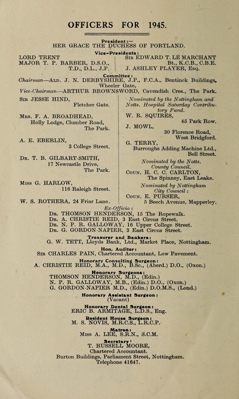 OFFICERS FOR 1945 President •— HER GRACE THE DUCHESS OF PORTLAND. LORD TRENT MAJOR T. P. BARBER, D.S.O., T.D., D.L., J.P. Vice-Presidents : Sir EDWARD T. LE MARCHANT Bt., K.C.B., C.B.E. J. ASHLEY PLAYER, Esq. Committee : Chairman—Ald. J. N. DERBYSHIRE, J.P., F.C.A., Bentinck Buildings, Wheeler Gate, Vice-Chairman—ARTHUR BROWNSWORD, Cavendish Cres., The Park. Sir JESSE HIND, Fletcher Gate. Mrs. F. A. BROADHEAD, Holly Lodge, Clumber Road, The Park. A. E. EBERLIN, 3 College Street. Dr. T. B. GILBART-SMITH, 17 Newcastle Drive, The Park. Miss G. HARLOW, 116 Raleigh Street. W. S. ROTHERA, 24 Friar Lane. Nominated by the Nottingham and Notts. Hospital Saturday Contribu¬ tory Fund. W. R. SQUIRES, 45 Park Row. J. MOWL, 30 Florence Road, West Bridgford. G. TERRY, Burroughs Adding Machine Ltd., Bell Street. Nominated by the Notts. County Council. Coun. H. C. C. CARLTON, The Spinney, East Leake. Nominated by Nottingham City Council : Coun. E. PURSER, 5 Beech Avenue, Mapperley. Ex-Officio : Dr. THOMSON HENDERSON, 15 The Ropewalk. Dr. A. CHRISTIE REID, 3 East Circus Street. Dr. N. P. R. GALLOWAY, 16 Upper College Street. Dr. G. GORDON-NAPIER, 3 East Circus Street. Treasurer and Bankers: G. W. TETT, Lloyds Bank, Ltd., Market Place, Nottingham. Hon. Auditor: Sir CHARLES PAIN, Chartered Accountant, Low Pavement. Honorary Consulting Surgeon: A. CHRISTIE REID, M.A., M.D., B.Sc., (Aberd.) D.O., (Oxon.) Honorary Surgeons: THOMSON HENDERSON, M.D., (Edin.) N. P. R. GALLOWAY, M.B., (Edin.) D.O., (Oxon.) G. GORDON-NAPIER M.D., (Edin.) D.O.M.S., (Lond.) Honorary Assistant Surgeon: (Vacant) Honorary Dental Surgeon: ERIC B. ARMITAGE, L.D.S., Eng. Resident House Surgeon: M. S. NOVIS, M.R.C.S., L.R.C.P. Matron: Miss A. LEE, S.R.N., S.C.M. Secretary : T. RUSSELL MOORE, Chartered Accountant. Burton Buildings, Parliament Street, Nottingham. Telephone 41647.