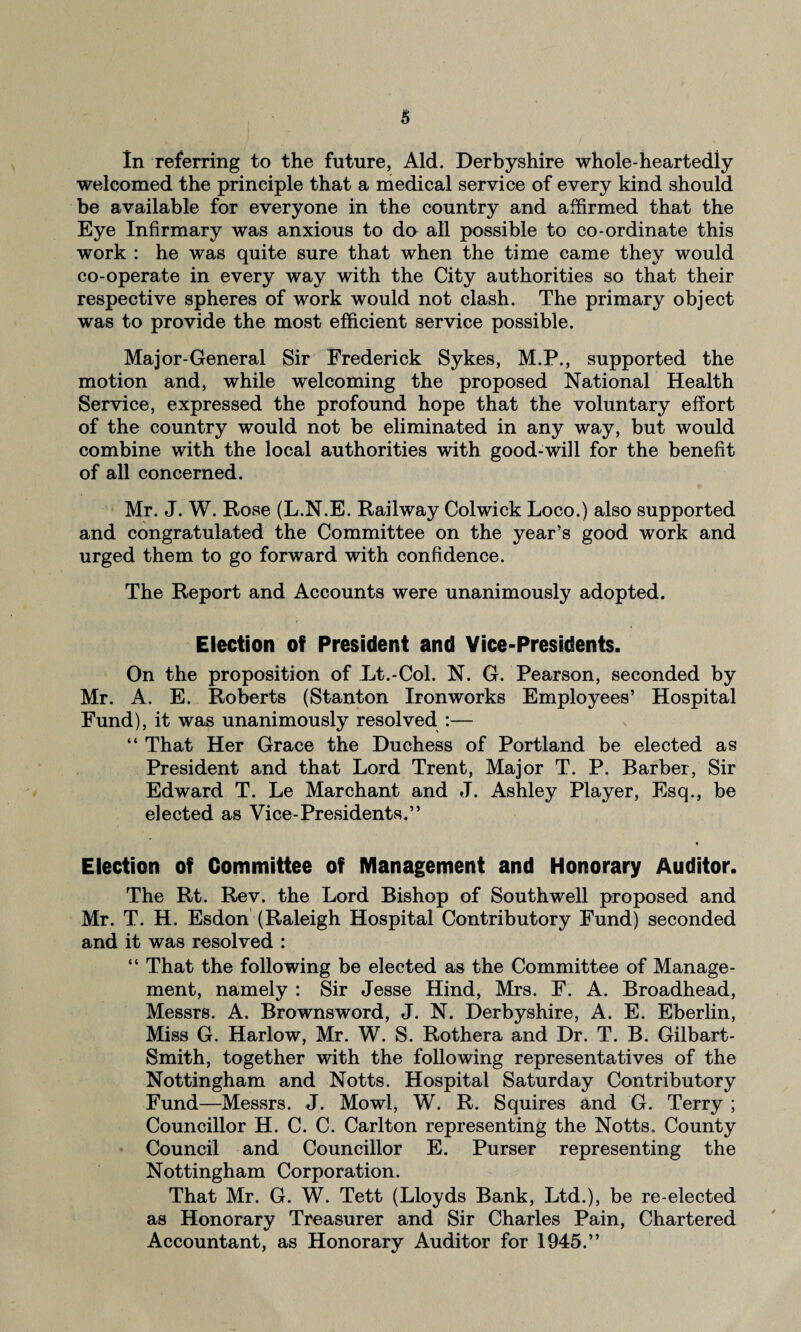 In referring to the future. Aid. Derbyshire whole-heartediy welcomed the principle that a medical service of every kind should be available for everyone in the country and affirmed that the Eye Infirmary was anxious to do all possible to co-ordinate this work : he was quite sure that when the time came they would co-operate in every way with the City authorities so that their respective spheres of work would not clash. The primary object was to provide the most efficient service possible. Major-General Sir Frederick Sykes, M.P., supported the motion and, while welcoming the proposed National Health Service, expressed the profound hope that the voluntary effort of the country would not be eliminated in any way, but would combine with the local authorities with good-will for the benefit of all concerned. Mr. J. W. Rose (L.N.E. Railway Colwick Loco.) also supported and congratulated the Committee on the year’s good work and urged them to go forward with confidence. The Report and Accounts were unanimously adopted. Election of President and Vice-Presidents. On the proposition of Lt.-Col. N. G. Pearson, seconded by Mr. A. E. Roberts (Stanton Ironworks Employees’ Hospital Fund), it was unanimously resolved :— “ That Her Grace the Duchess of Portland be elected as President and that Lord Trent, Major T. P. Barber, Sir Edward T. Le Marchant and J. Ashley Player, Esq., be elected as Vice-Presidents.” Election of Committee of Management and Honorary Auditor. The Rt. Rev. the Lord Bishop of Southwell proposed and Mr. T. H. Esdon (Raleigh Hospital Contributory Fund) seconded and it was resolved : “ That the following be elected as the Committee of Manage¬ ment, namely : Sir Jesse Hind, Mrs. F. A. Broadhead, Messrs. A. Brownsword, J. N. Derbyshire, A. E. Eberlin, Miss G. Harlow, Mr. W. S. Rothera and Dr. T. B. Gilbart- Smith, together with the following representatives of the Nottingham and Notts. Hospital Saturday Contributory Fund—Messrs. J. Mowl, W. R. Squires and G. Terry ; Councillor H. C. C. Carlton representing the Notts. County Council and Councillor E. Purser representing the Nottingham Corporation. That Mr. G. W. Tett (Lloyds Bank, Ltd.), be re-elected as Honorary Treasurer and Sir Charles Pain, Chartered Accountant, as Honorary Auditor for 1945.”