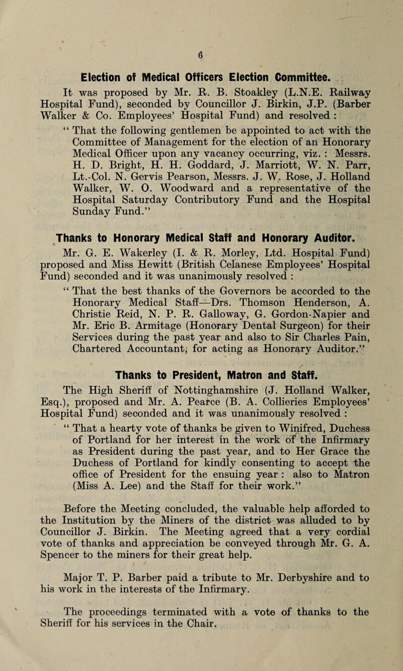 Election of Medical Officers Election Committee. It was proposed by Mr. R. B. Stoakley (L.N.E. Railway Hospital Fund), seconded by Councillor J. Birkin, J.P. (Barber Walker & Co. Employees’ Hospital Fund) and resolved : “ That the following gentlemen be appointed to act with the Committee of Management for the election of an Honorary Medical Officer upon any vacancy occurring, viz. : Messrs. H. D. Bright, H. H. Goddard, J. Marriott, W. N. Parr, Lt.-Col. N. Gervis Pearson, Messrs. J. W. Rose, J. Holland Walker, W. 0. Woodward and a representative of the Hospital Saturday Contributory Fund and the Hospital Sunday Fund.” Thanks to Honorary Medical Staff and Honorary Auditor. Mr. G. E. Wakerley (I. & R. Morley, Ltd. Hospital Fund) proposed and Miss Hewitt (British Celanese Employees’ Hospital Fund) seconded and it was unanimously resolved : “ That the best thanks of the Governors be accorded to the Honorary Medical Staff—Drs. Thomson Henderson, A. Christie Reid, N. P. R. Galloway, G. Gordon-Napier and Mr. Eric B. Armitage (Honorary Dental Surgeon) for their Services during the past year and also to Sir Charles Pain, Chartered Accountant, for acting as Honorary Auditor.” * »* Thanks to President, Matron and Staff. The High Sheriff of Nottinghamshire (J. Holland Walker, Esq.), proposed and Mr. A. Pearce (B. A. Collieries Employees’ Hospital Fund) seconded and it was unanimously resolved : “ That a hearty vote of thanks be given to Winifred, Duchess of Portland for her interest in the work of the Infirmary as President during the past year, and to Her Grace the Duchess of Portland for kindly consenting to accept the office of President for the ensuing year : also to Matron (Miss A. Lee) and the Staff for their work.” Before the Meeting concluded, the valuable help afforded to the Institution by the Miners of the district was alluded to by Councillor J. Birkin. The Meeting agreed that a very cordial vote of thanks and appreciation be conveyed through Mr. G. A. Spencer to the miners for their great help. Major T. P. Barber paid a tribute to Mr. Derbyshire and to his work in the interests of the Infirmary. • - . » • . ' ' t The proceedings terminated with a vote of thanks to the Sheriff for his services in the Chair.