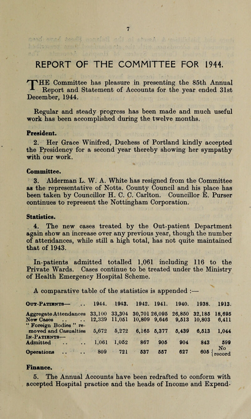 REPORT OF THE COMMITTEE FOR 1944. Op HE Committee has pleasure in presenting the 85th Annual A- Report and Statement of Accounts for the year ended 31st December, 1944, Regular and steady progress has been made and much useful work has been accomplished during the twelve months. President. 2. Her Grace Winifred, Duchess of Portland kindly accepted the Presidency for a second year thereby showing her sympathy with our work. Committee. 3. Alderman L. W. A. White has resigned from the Committee as the representative of Notts. County Council and his place has been taken by Councillor H. C. C. Carlton. Councillor E. Purser continues to represent the Nottingham Corporation. Statistics. 4. The new cases treated by the Out-patient Department again show an increase over any previous year, though the number of attendances, while still a high total, has not quite maintained that of 1943. In-patients admitted totalled 1,061 including 116 to the Private Wards. Cases continue to be treated under the Ministry of Health Emergency Hospital Scheme. A comparative table of the statistics is appended Out-Patisints— 1944. 1943. 1942. 1941. 1940. 1938. 1913. Aggregate Attendances 33,100 33,304 30,701 26,095 26,860 32,185 18,695 New Cases 12,339 11,051 10,809 9,646 9,513 10,803 6,411 '* Foreign Bodies ” re¬ moved and Casualties 5,672 6,272 6,165 5,377 5,439 6,513 1,044 In-Patients-— Admitted 1,061 1,052 867 905 904 843 599 Operations .. .. 809 721 537 557 627 606 | No record Finance. 5. The Annual Accounts have been redrafted to conform with accepted Hospital practice and the heads of Income and Expend-
