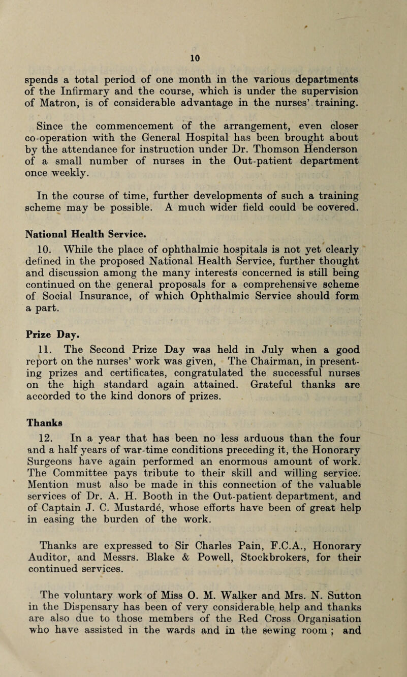 spends a total period of one month in the various departments of the Infirmary and the course, which is under the supervision of Matron, is of considerable advantage in the nurses’ training. Since the commencement of the arrangement, even closer co-operation with the General Hospital has been brought about by the attendance for instruction under Dr. Thomson Henderson of a small number of nurses in the Out-patient department once weekly. In the course of time, further developments of such a training scheme may be possible. A much wider field could be covered. National Health Service. 10. While the place of ophthalmic hospitals is not yet clearly defined in the proposed National Health Service, further thought and discussion among the many interests concerned is still being continued on the general proposals for a comprehensive scheme of Social Insurance, of which Ophthalmic Service should form a part. Prize Day. 11. The Second Prize Day was held in July when a good report on the nurses’ work was given, The Chairman, in present¬ ing prizes and certificates, congratulated the successful nurses on the high standard again attained. Grateful thanks are accorded to the kind donors of prizes. Thanks 12. In a year that has been no less arduous than the four and a half years of war-time conditions preceding it, the Honorary Surgeons have again performed an enormous amount of work. The Committee pays tribute to their skill and willing service. Mention must also be made in this connection of the valuable services of Dr. A. H. Booth in the Out-patient department, and of Captain J. C. Mustarde, whose efforts have been of great help in easing the burden of the work. « Thanks are expressed to Sir Charles Pain, F.C.A., Honorary Auditor, and Messrs. Blake & Powell, Stockbrokers, for their continued services. The voluntary work of Miss 0. M. Walker and Mrs. N. Sutton in the Dispensary has been of very considerable help and thanks are also due to those members of the Red Cross Organisation who have assisted in the wards and in the sewing room ; and