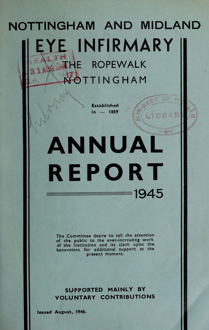 NOTTINGHAM AND MIDLAND YE INFIRMARY 3 IK K E ROPEWALK TTINGHAM \ \ Established in — 1859 \N N ANNUAL REPORT 1945 The Committee desire to call the attention of the public to the ever-increasing work of the Institution and its claim upon the benevolent for additional support at the present moment. SUPPORTED MAINLY BY VOLUNTARY CONTRIBUTIONS Issued August, 1946.