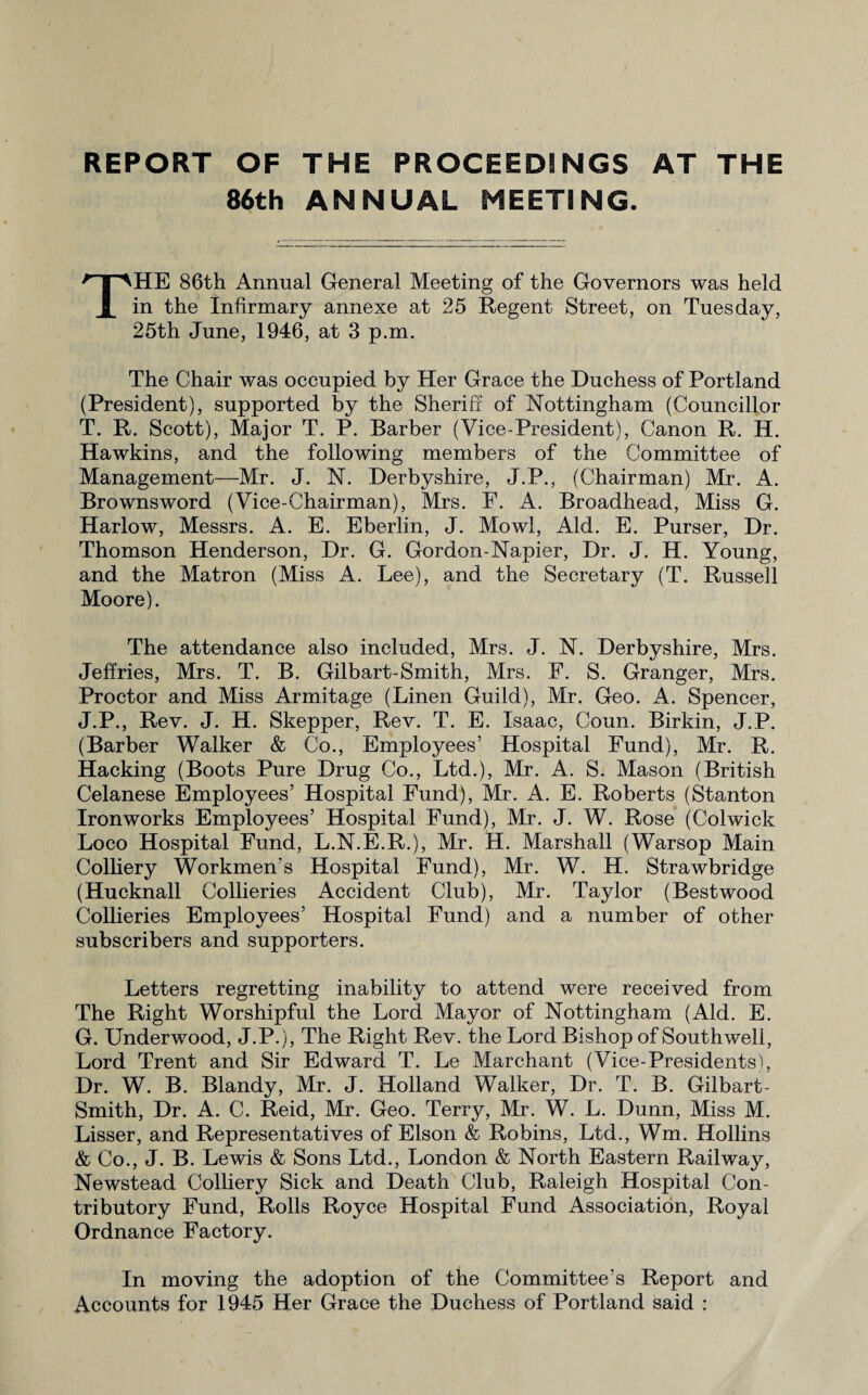 REPORT OF THE PROCEEDINGS AT THE 86th ANNUAL MEETING. THE 86th Annual General Meeting of the Governors was held in the Infirmary annexe at 25 Regent Street, on Tuesday, 25th June, 1946, at 3 p.m. The Chair was occupied by Her Grace the Duchess of Portland (President), supported by the Sheriff of Nottingham (Councillor T. R. Scott), Major T. P. Barber (Vice-President), Canon R. H. Hawkins, and the following members of the Committee of Management—Mr. J. N. Derbyshire, J.P., (Chairman) Mr. A. Brownsword (Vice-Chairman), Mrs. F. A. Broadhead, Miss G. Harlow, Messrs. A. E. Eberlin, J. Mowl, Aid. E. Purser, Dr. Thomson Henderson, Dr. G. Gordon-Napier, Dr. J. H. Young, and the Matron (Miss A. Lee), and the Secretary (T. Russell Moore). The attendance also included, Mrs. J. N. Derbyshire, Mrs. Jeffries, Mrs. T. B. Gilbart-Smith, Mrs. F. S. Granger, Mrs. Proctor and Miss Armitage (Linen Guild), Mr. Geo. A. Spencer, J.P., Rev. J. H. Skepper, Rev. T. E. Isaac, Coun. Birkin, J.P. (Barber Walker & Co., Employees’ Hospital Fund), Mr. R. Hacking (Boots Pure Drug Co., Ltd.), Mr. A. S. Mason (British Celanese Employees’ Hospital Fund), Mr. A. E. Roberts (Stanton Ironworks Employees’ Hospital Fund), Mr. J. W. Rose (Colwick Loco Hospital Fund, L.N.E.R.), Mr. H. Marshall (Warsop Main Colliery Workmen's Hospital Fund), Mr. W. H. Strawbridge (Hucknall Collieries Accident Club), Mr. Taylor (Bestwood Collieries Employees’ Hospital Fund) and a number of other subscribers and supporters. Letters regretting inability to attend were received from The Right Worshipful the Lord Mayor of Nottingham (Aid. E. G. Underwood, J.P.), The Right Rev. the Lord Bishop of Southwell, Lord Trent and Sir Edward T. Le Marchant (Vice-Presidents), Dr. W. B. Blandy, Mr. J. Holland Walker, Dr. T. B. Gilbart- Smith, Dr. A. C. Reid, Mr. Geo. Terry, Mr. W. L. Dunn, Miss M. Lisser, and Representatives of Elson & Robins, Ltd., Wm. Hollins & Co., J. B. Lewis & Sons Ltd., London & North Eastern Railway, Newstead Colliery Sick and Death Club, Raleigh Hospital Con¬ tributory Fund, Rolls Royce Hospital Fund Association, Royal Ordnance Factory. In moving the adoption of the Committee’s Report and Accounts for 1945 Her Grace the Duchess of Portland said :