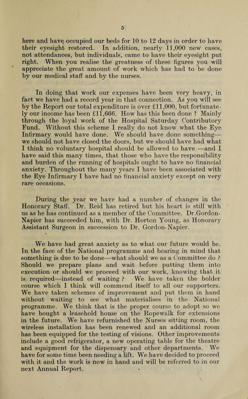 here and have occupied our beds for 10 to 12 days in order to have their eyesight restored. In addition, nearly 11,000 new cases, not attendances, but individuals, came to have their eyesight put right. When you realise the greatness of these figures you will appreciate the great amount of work which has had to be done by our medical staff and by the nurses. In doing that work our expenses have been very heavy, in fact we have had a record year in that connection. As you will see by the Report our total expenditure is over £11,000, but fortunate¬ ly our income has been £11,666. How has this been done ? Mainly through the loyal work of the Hospital Saturday Contributory Fund. Without this scheme I really do not know what the Eye Infirmary would have done. We should have done something— we should not have closed the doors, but we should have had what I think no voluntary hospital should be allowed to have —and I have said this many times, that those who have the responsibility and burden of the running of hospitals ought to have no financial anxiety. Throughout the many years I have been associated with the Eye Infirmary I have had no financial anxiety except on very rare occasions. During the year we have had a number of changes in the Honorary Staff. Dr. Reid has retired but his heart is still with us as he has continued as a member of the Committee. Dr.Gordon- Napier has succeeded him, with Dr. Horton Young, as Honorary Assistant Surgeon in succession to Dr. Gordon-Napier. % We have had great anxiety as to what our future would be. In the face of the National programme and bearing in mind that something is due to be done—what should we as a Committee do ? Should we prepare plans and wait before putting them into execution or should we proceed with our work, knowing that it is required—instead of waiting ? We have taken the bolder course which I think will commend itself to all our supporters. We have taken schemes of improvement and put them in hand without waiting to see what materialises in the National programme. We think that is the proper course to adopt so we have bought a leasehold house on the Ropewalk for extensions in the future. We have refurnished the Nurses sitting room, the wireless installation has been renewed and an additional room has been equipped for the testing of visions. Other improvements include a good refrigerator, a new operating table for the theatre and equipment for the dispensary and other departments. We have for some time been needing a lift. We have decided to proceed with it and the work is now in hand and will be referred to in our next Annual Report.