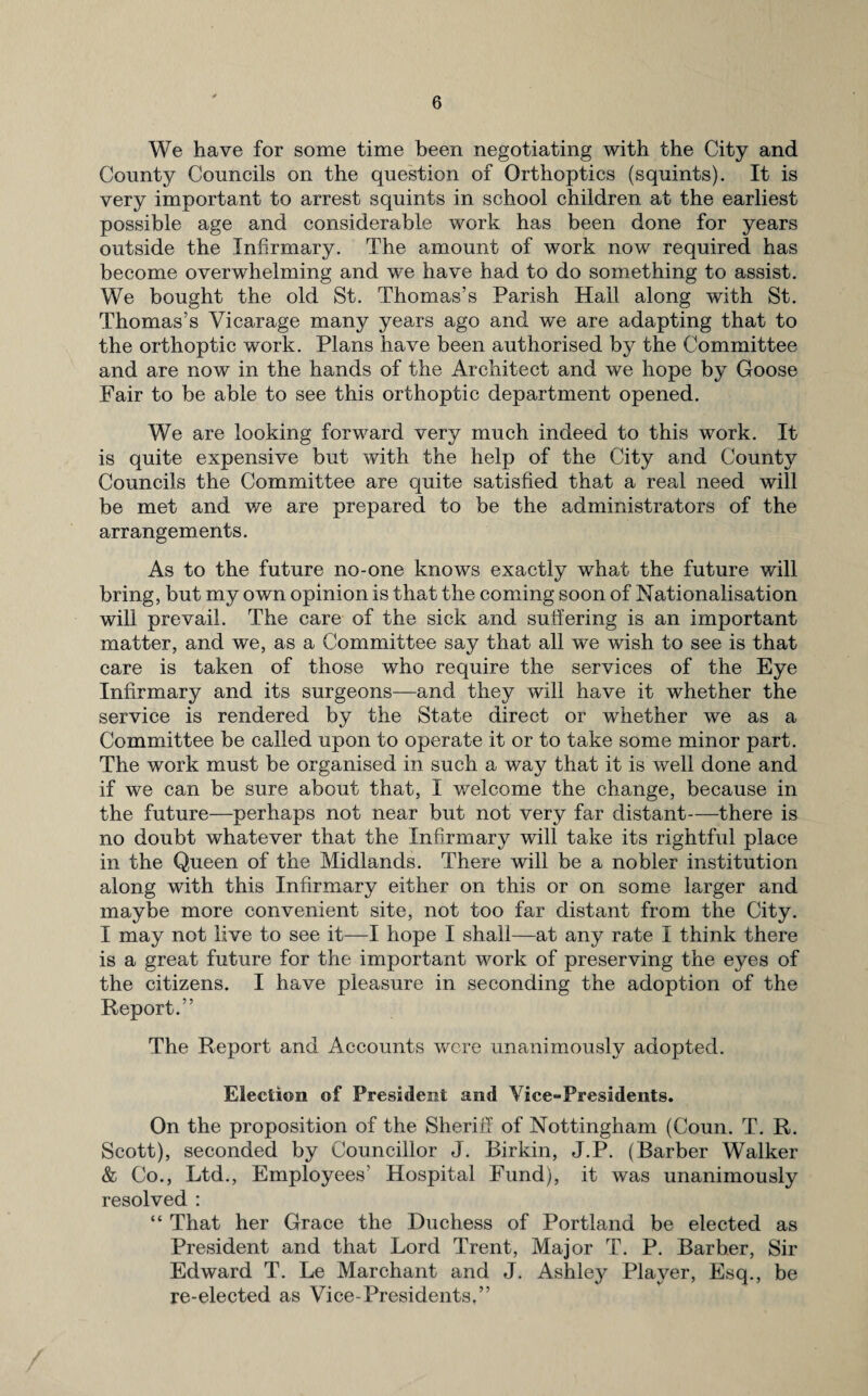 We have for some time been negotiating with the City and County Councils on the question of Orthoptics (squints). It is very important to arrest squints in school children at the earliest possible age and considerable work has been done for years outside the Infirmary. The amount of work now required has become overwhelming and we have had to do something to assist. We bought the old St. Thomas’s Parish Hall along with St. Thomas’s Vicarage many years ago and we are adapting that to the orthoptic work. Plans have been authorised by the Committee and are now in the hands of the Architect and we hope by Goose Fair to be able to see this orthoptic department opened. We are looking forward very much indeed to this work. It is quite expensive but with the help of the City and County Councils the Committee are quite satisfied that a real need will be met and we are prepared to be the administrators of the arrangements. As to the future no-one knows exactly what the future will bring, but my own opinion is that the coming soon of Nationalisation will prevail. The care of the sick and suffering is an important matter, and we, as a Committee say that all we wish to see is that care is taken of those who require the services of the Eye Infirmary and its surgeons—and they will have it whether the service is rendered by the State direct or whether we as a Committee be called upon to operate it or to take some minor part. The work must be organised in such a way that it is well done and if we can be sure about that, I welcome the change, because in the future—perhaps not near but not very far distant—there is no doubt whatever that the Infirmary will take its rightful place in the Queen of the Midlands. There will be a nobler institution along with this Infirmary either on this or on some larger and maybe more convenient site, not too far distant from the City. I may not live to see it—I hope I shall—at any rate I think there is a great future for the important work of preserving the eyes of the citizens. I have pleasure in seconding the adoption of the Report.” The Report and Accounts were unanimously adopted. Election of President and Vice-Presidents. On the proposition of the Sheriff of Nottingham (Coun. T. R. Scott), seconded by Councillor J. Birkin, J.P. (Barber Walker & Co., Ltd., Employees’ Hospital Fund), it was unanimously resolved : “ That her Grace the Duchess of Portland be elected as President and that Lord Trent, Major T. P. Barber, Sir Edward T. Le Marchant and J. Ashley Player, Esq., be re-elected as Vice-Presidents,”