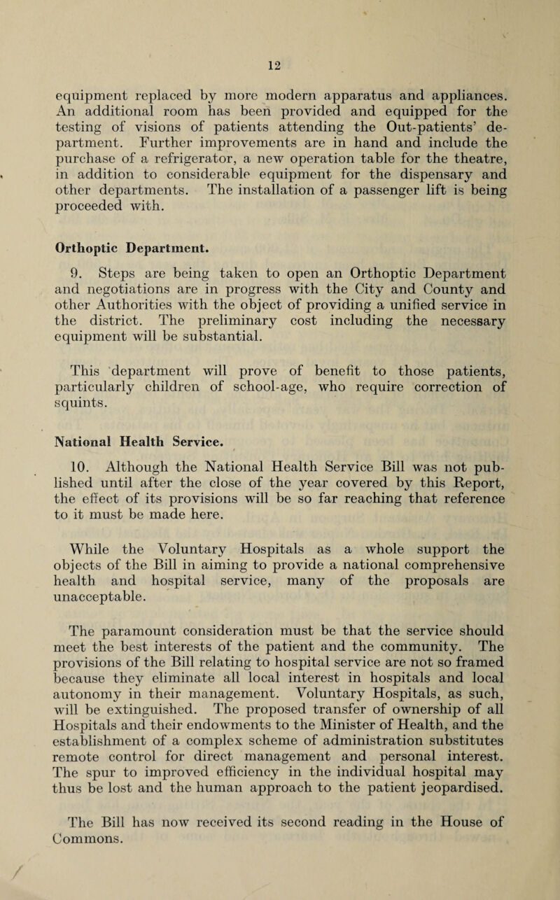 equipment replaced by more modern apparatus and appliances. An additional room has been provided and equipped for the testing of visions of patients attending the Out-patients’ de¬ partment. Further improvements are in hand and include the purchase of a refrigerator, a new operation table for the theatre, in addition to considerable equipment for the dispensary and other departments. The installation of a passenger lift is being proceeded with. Orthoptic Department. 9. Steps are being taken to open an Orthoptic Department and negotiations are in progress with the City and County and other Authorities with the object of providing a unified service in the district. The preliminary cost including the necessary equipment will be substantial. This department will prove of benefit to those patients, particularly children of school-age, who require correction of squints. National Health Service. * 10. Although the National Health Service Bill was not pub¬ lished until after the close of the year covered by this Report, the effect of its provisions will be so far reaching that reference to it must be made here. While the Voluntary Hospitals as a whole support the objects of the Bill in aiming to provide a national comprehensive health and hospital service, many of the proposals are unacceptable. The paramount consideration must be that the service should meet the best interests of the patient and the community. The provisions of the Bill relating to hospital service are not so framed because they eliminate all local interest in hospitals and local autonomy in their management. Voluntary Hospitals, as such, will be extinguished. The proposed transfer of ownership of all Hospitals and their endowments to the Minister of Health, and the establishment of a complex scheme of administration substitutes remote control for direct management and personal interest. The spur to improved efficiency in the individual hospital may thus be lost and the human approach to the patient jeopardised. The Bill has now received its second reading in the House of Commons.
