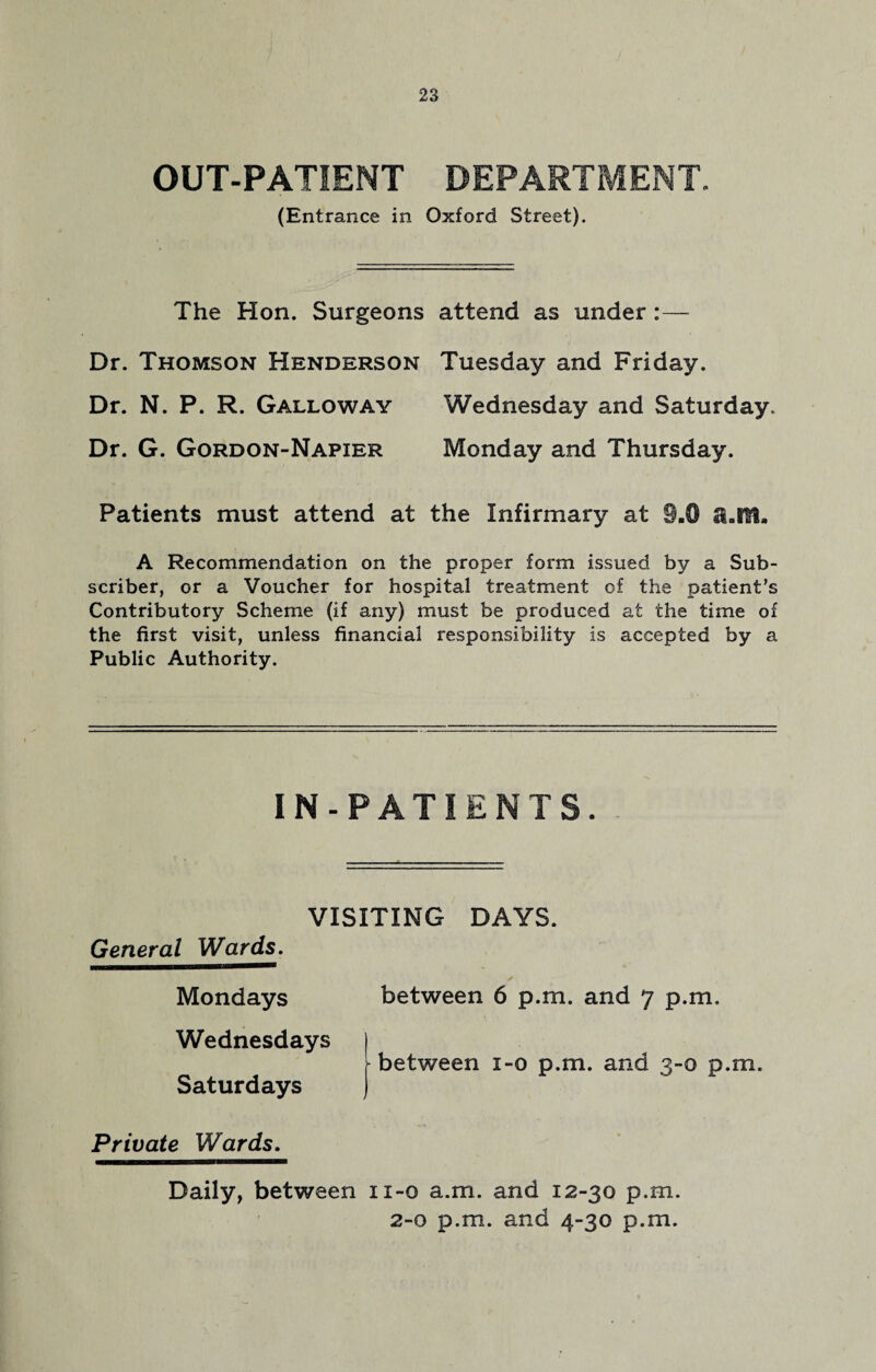 OUT-PATIENT DEPARTMENT. (Entrance in Oxford Street). The Hon. Surgeons Dr. Thomson Henderson Dr. N. P. R. Galloway Dr. G. Gordon-Napier Patients must attend at attend as under :— Tuesday and Friday. Wednesday and Saturday. Monday and Thursday. ;he Infirmary at 9.0 a.IYt. A Recommendation on the proper form issued by a Sub¬ scriber, or a Voucher for hospital treatment of the patient’s Contributory Scheme (if any) must be produced at the time of the first visit, unless financial responsibility is accepted by a Public Authority. IN-PATIENTS. VISITING DAYS. General Wards. Mondays between 6 p.m. and 7 p.m. Wednesdays ) between i-o p.m. and 3-0 p.m. Saturdays ) Private Wards. Daily, between 11-0 a.m. and 12-30 p.m. 2-0 p.m. and 4-30 p.m.