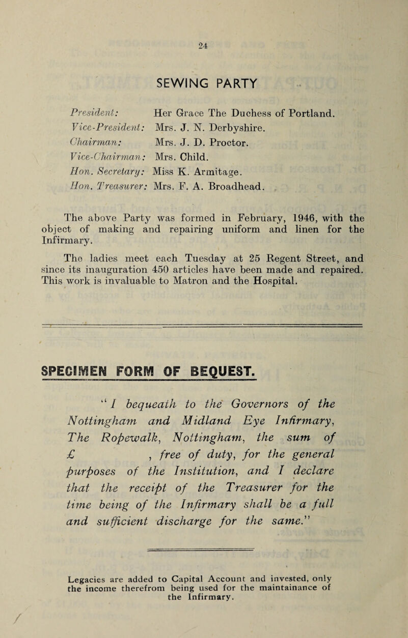 SEWING PARTY President: Her Grace The Duchess of Portland. Vice-President: Mrs. J. N. Derbyshire. Chairman: Mrs. J. D. Proctor. Vice-Chairman: Mrs. Child. Hon. Secretary: Miss K. Armitage. Hon. Treasurer: Mrs. F. A. Broadhead. The above Party was formed in February, 1946, with the object of making and repairing uniform and linen for the Infirmary. The ladies meet each Tuesday at 25 Regent Street, and since its inauguration 450 articles have been made and repaired. This work is invaluable to Matron and the Hospital. SPECIMEN WORM OF BEQUEST. ‘‘ I bequeath to the Governors of the Nottingham and Midland Eye Infirmary, The Ropewalk, Nottingham, the sum of £ , free of duty, for the general purposes of the Institution, and I declare that the receipt of the Treasurer for the tune being of the Infirmary shall be a full and sufficient discharge for the same. Legacies are added to Capital Account and invested, only the income therefrom being used for the maintainance of the Infirmary. /