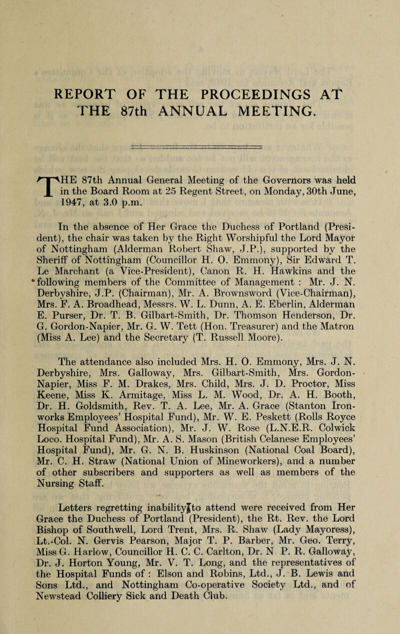 REPORT OF THE PROCEEDINGS AT THE 87th ANNUAL MEETING. THE 87th Annual General Meeting of the Governors was held in the Board Room at 25 Regent Street, on Monday, 30th June, 1947, at 3.0 p.m. In the absence of Her Grace the Duchess of Portland (Presi¬ dent), the chair was taken by the Right Worshipful the Lord Mayor of Nottingham (Alderman Robert Shaw, J.P.), supported by the Sheriff of Nottingham (Councillor H. O. Emmony), Sir Edward T. Le Marchant (a Vice-President), Canon R. H. Hawkins and the # following members of the Committee of Management : Mr. J. N. Derbyshire, J.P. (Chairman), Mr. A. Brownsword (Vice-Chairman), Mrs. F. A. Broadhead, Messrs. W. L. Dunn, A. E. Eberlin, Alderman E. Purser, Dr. T. B. Gilbart-Smith, Dr. Thomson Henderson, Dr. G. Gordon-Napier, Mr. G. W. Tett (Hon. Treasurer) and the Matron (Miss A. Lee) and the Secretary (T. Russell Moore). The attendance also included Mrs. H. O. Emmony, Mrs. J. N. Derbyshire, Mrs. Galloway, Mrs. Gilbart-Smith, Mrs. Gordon- Napier, Miss F. M. Drakes, Mrs. Child, Mrs. J. D. Proctor, Miss Keene, Miss K. Armitage, Miss L. M. Wood, Dr. A. H. Booth, Dr. H. Goldsmith, Rev. T. A. Lee, Mr. A. Grace (Stanton Iron¬ works Employees’ Hospital Fund), Mr. W. E. Peskett (Rolls Royce Hospital Fund Association), Mr. J. W. Rose (L.N.E.R. Colwick Loco. Hospital Fund), Mr. A. S. Mason (British Celanese Employees’ Hospital Fund), Mr. G. N. B. Huskinson (National Coal Board), Mr. C. H. Straw (National Union of Mineworkers), and a number of other subscribers and supporters as well as members of the Nursing Staff. Letters regretting inabilityjto attend were received from Her Grace the Duchess of Portland (President), the Rt. Rev. the Lord Bishop of Southwell, Lord Trent, Mrs. R. Shaw (Lady Mayoress), Lt.-Col. N. Gervis Pearson, Major T. P. Barber, Mr. Geo. Terry, Miss G. Harlow, Councillor H. C. C. Carlton, Dr. N P. R. Galloway, Dr. J. Horton Young, Mr. V. T. Long, and the representatives of the Hospital Funds of : Elson and Robins, Ltd., J. B. Lewis and Sons Ltd., and Nottingham Co-operative Society Ltd., and of Newstead Colliery Sick and Death Club.